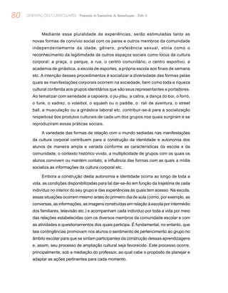 80 ORIENTAÇÕES CURRICULARES Proposição de Expectativas de Aprendizagem - Ciclo II
Mediante essa pluralidade de experiências, serão estimuladas tanto as
novas formas de convívio social com os pares e outros membros da comunidade
independentemente da idade, gênero, preferência sexual, etnia como o
reconhecimento da legitimidade de outros espaços sociais como locus da cultura
corporal: a praça, o parque, a rua, o centro comunitário, o centro esportivo, a
academia de ginástica, a escola de esportes, a própria escola aos finais de semana
etc. A intenção desses procedimentos é socializar a diversidade das formas pelas
quais as manifestações corporais ocorrem na sociedade, bem como toda a riqueza
cultural conferida aos grupos identitários que são seus representantes e portadores.
Ao tematizar com seriedade a capoeira, o jiu-jitsu, a catira, a dança do boi, o forró,
o funk, o xadrez, o voleibol, o squash ou o paddle, o rali de aventura, o street
ball, a musculação ou a ginástica laboral etc. contribuir-se-á para a socialização
respeitosa dos produtos culturais de cada um dos grupos nos quais surgiram e se
reproduziram essas práticas sociais.
A variedade das formas de relação com o mundo sediadas nas manifestações
da cultura corporal contribuem para a construção da identidade e autonomia dos
alunos de maneira ampla e variada conforme as características da escola e da
comunidade, o contexto histórico vivido, a multiplicidade de grupos com os quais os
alunos convivem ou mantém contato, a influência das formas com as quais a mídia
socializa as informações da cultura corporal etc.
Embora a construção desta autonomia e identidade ocorra ao longo de toda a
vida, as condições disponibilizadas para tal dar-se-ão em função da trajetória de cada
indivíduo no interior do seu grupo e das experiências às quais tem acesso. Na escola,
essas situações ocorrem mesmo antes do primeiro dia de aula (como, por exemplo, as
conversas, as informações, as imagens construídas em relação à escola por intermédio
dos familiares, televisão etc.) e acompanham cada indivíduo por toda a vida por meio
das relações estabelecidas com os diversos membros da comunidade escolar e com
as atividades e questionamentos dos quais participa. É fundamental, no entanto, que
tais contingências promovam nos alunos o sentimento de pertencimento ao grupo no
âmbito escolar para que se sintam participantes da construção dessas aprendizagens
e, assim, seu processo de ampliação cultural seja favorecido. Este processo ocorre,
principalmente, sob a mediação do professor, ao qual cabe o propósito de planejar e
adaptar as ações pertinentes para cada momento.
 