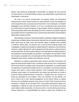 82 ORIENTAÇÕES CURRICULARES Proposição de Expectativas de Aprendizagem - Ciclo II
grupos; suas formas de socialização e transmissão; os espaços em que ocorriam
ou ainda ocorrem e as transformações urbanas que engendraram novas formas de
organização e vivência etc.
No Ciclo II do ensino fundamental, os projetos podem ser planejados
coletivamente e assim desenvolvidos por cada professor a partir de situações de
ensino específicas das suas áreas de conhecimento. Como ilustração, no trabalho
pedagógico com a temática “Esporte” no 4º ano, os professores das outras áreas
do conhecimento (Língua Portuguesa, Língua Inglesa, História, Geografia, Arte ou
Ciências) poderão desenvolver atividades de ensino mediante um projeto integrado
que colabore de forma significativa para o alcance das expectativas aprendizagens
objetivadas naquele período.
Nessa direção, durante as vivências do futebol, o professor indagará a respeito do
material que os atletas utilizam tencionando relacioná-los com aqueles apresentados
pelos alunos para as aulas, como, por exemplo, calças e sapatos versus calções
e chuteiras. Diante disso, em parceria com a área de Artes pode-se propor uma
investigação a respeito da evolução do material esportivo, desde seu início (uniforme,
chuteiras, meiões, flâmulas etc.) até os designers dos dias atuais e a disputa entre as
marcas esportivas. Os alunos podem elaborar uma exposição com objetos próprios e
das pessoas de outras gerações que guardam “recordações” de sua história. Pode-
se enriquecer a proposta com uma exposição de fotos relativas às diferentes épocas
acessando sites, jornais, revistas, fotos pessoais, livros etc.
Mediante os conflitos ocasionados pelas vitórias e derrotas vivenciadas nos
jogos das aulas de Educação Física, o professor pode articular com o responsável
pela área de História a relação entre a expansão do capitalismo, a competitividade
nos esportes e a importância simbólica de ser um “campeão” nos diversos contextos
sociais onde vigora o atual modelo esportivo. Para contemplar este trabalho, o
professor pode sugerir um levantamento dos atletas que permeiam as mídias e
promover alguns questionamentos consoante a relação entre seu sucesso e o
tempo de exposição de sua imagem, como, por exemplo: em sua opinião, por
que o Fulano não é mais “garoto-propaganda” de tal marca? Dentre os atletas
famosos, por que Beltrano aparece mais vezes na mídia? Você consome produtos
indexados a imagem de ser vencedor? Etc. A discussão pode ganhar fôlego com
indagações a respeito do valor dos ganhos financeiros; dos produtos aos quais
esses atletas estão associados; do discurso entre o merchandising das diversas
marcas esportivas e a impossibilidade de acesso a esses bens simbólicos por
 