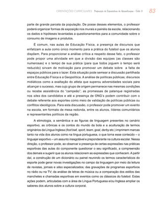 83ORIENTAÇÕES CURRICULARES Proposição de Expectativas de Aprendizagem - Ciclo II
parte de grande parcela da população. De posse desses elementos, o professor
poderá organizar formas de exposição nos murais e painéis da escola, relacionando
os dados e hipóteses levantadas a questionamentos para a comunidade sobre o
consumo de imagens e produtos.
É comum, nas aulas de Educação Física, a presença de discursos que
enfatizam a aula como único momento para a prática do futebol que os alunos
dispõem. Para proporcionar a análise crítica a respeito desse fato, o professor
pode propor uma atividade em que a divisão das equipes (as classes são
numerosas) e o tempo de sua prática (para que todos joguem o tempo será
reduzido) sirvam de motivação para promover um debate sobre a falta de
espaços públicos para o lazer. Esta situação pode semear a discussão partilhada
entre Educação Física e a Geopolítica. A análise de políticas públicas; discursos
midiáticos como a exaltação do atleta que superou adversidades sociais para
alcançar o sucesso, mas cujo grupo de origem permanece nas mesmas condições
ou recebe assistência do “campeão”; as promessas de palanque registradas
nos sites dos candidatos e até a presença de ONG’s podem contribuir com o
debate referente aos esportes como meio de validação de políticas públicas ou
conflitos ideológicos. Para esta discussão, o professor pode promover um evento
na escola, em formato de mesa redonda, entre os alunos, líderes comunitários
e representantes políticos da região.
A etimologia, a semântica e as figuras de linguagem presentes no cenário
esportivo, as crônicas e os contos do mundo da bola e a aculturação de termos
originários da Língua Inglesa (foot ball, sport, team, goal, derby etc.) imprimem marcas
tanto na vida dos alunos como na língua portuguesa, o que torna esse conteúdo – o
linguajar esportivo – um assunto inesgotável e preponderante na cultura escolar. Nessa
direção, o professor pode, ao observar a presença de certas expressões nas práticas
esportivas das aulas do componente questionar o seu significado, a compreensão
dos demais e sugerir que os alunos relacionem as expressões que conhecem. A partir
daí, a construção de um dicionário ou painel reunindo os termos característicos do
esporte pode gerar novas investigações no campo da linguagem por meio da leitura
de revistas, jornais e sites especializados; das gravações de programas esportivos
no rádio ou na TV; da análise de letras de música ou a comparação dos estilos das
manchetes e chamadas esportivas em eventos como os clássicos do futebol. Estas
ações podem, articuladas com a área de Língua Portuguesa e/ou Inglesa ampliar os
saberes dos alunos sobre a cultura corporal.
 