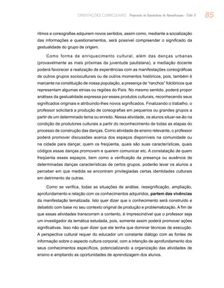 85ORIENTAÇÕES CURRICULARES Proposição de Expectativas de Aprendizagem - Ciclo II
ritmos e coreografias adquirem novos sentidos, assim como, mediante a socialização
das informações e questionamentos, será possível compreender o significado da
gestualidade do grupo de origem.
Como forma de enriquecimento cultural, além das danças urbanas
(provavelmente as mais próximas da juventude paulistana), a mediação docente
poderá favorecer a realização de experiências com as manifestações coreográficas
de outros grupos socioculturais ou de outros momentos históricos, pois, também é
marcante na constituição de nossa população, a presença de “ranchos” folclóricos que
representam algumas etnias ou regiões do País. No mesmo sentido, poderá propor
análises da gestualidade expressa por esses produtos culturais, reconhecendo seus
significados originais e atribuindo-lhes novos significados. Finalizando o trabalho, o
professor solicitará a produção de coreografias em pequenos ou grandes grupos a
partir de um determinado tema ou enredo. Nessa atividade, os alunos situar-se-ão na
condição de produtores culturais a partir do reconhecimento de todas as etapas do
processo de construção das danças. Como atividade de ensino relevante, o professor
poderá promover discussões acerca dos espaços disponíveis na comunidade ou
na cidade para dançar, quem os freqüenta, quais são suas características, quais
códigos essas danças promovem e querem comunicar etc. A constatação de quem
freqüenta esses espaços, bem como a verificação da presença ou ausência de
determinadas danças características de certos grupos, poderão levar os alunos a
perceber em que medida se encontram privilegiadas certas identidades culturais
em detrimento de outras.
Como se verifica, todas as situações de análise, ressignificação, ampliação,
aprofundamento e relação com os conhecimentos adquiridos, partem das vivências
da manifestação tematizada. Isto quer dizer que o conhecimento será construído e
debatido com base no seu contexto original de produção e problematização. A fim de
que essas atividades transcorram a contento, é imprescindível que o professor seja
um investigador da temática estudada, pois, somente assim poderá promover ações
significativas. Isso não quer dizer que ele tenha que dominar técnicas de execução.
A perspectiva cultural requer do educador um constante diálogo com as fontes de
informação sobre o aspecto cultura corporal, com a intenção de aprofundamento dos
seus conhecimentos específicos, potencializando a organização das atividades de
ensino e ampliando as oportunidades de aprendizagem dos alunos.
 