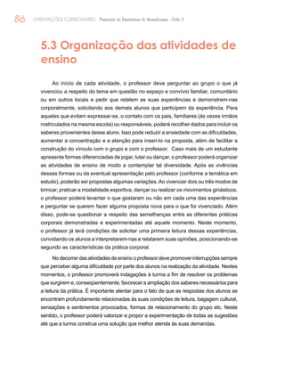 86 ORIENTAÇÕES CURRICULARES Proposição de Expectativas de Aprendizagem - Ciclo II
5.3 Organização das atividades de
ensino
Ao início de cada atividade, o professor deve perguntar ao grupo o que já
vivenciou a respeito do tema em questão no espaço e convívio familiar, comunitário
ou em outros locais e pedir que relatem as suas experiências e demonstrem-nas
corporalmente, solicitando aos demais alunos que participem da experiência. Para
aqueles que evitam expressar-se, o contato com os pais, familiares (às vezes irmãos
matriculados na mesma escola) ou responsáveis, poderá recolher dados para incluir os
saberes provenientes desse aluno. Isso pode reduzir a ansiedade com as dificuldades,
aumentar a concentração e a atenção para inseri-lo na proposta, além de facilitar a
construção do vínculo com o grupo e com o professor. Caso mais de um estudante
apresente formas diferenciadas de jogar, lutar ou dançar, o professor poderá organizar
as atividades de ensino de modo a contemplar tal diversidade. Após as vivências
dessas formas ou da eventual apresentação pelo professor (conforme a temática em
estudo), poderão ser propostas algumas variações.Ao vivenciar dois ou três modos de
brincar, praticar a modalidade esportiva, dançar ou realizar os movimentos ginásticos,
o professor poderá levantar o que gostaram ou não em cada uma das experiências
e perguntar se querem fazer alguma proposta nova para o que foi vivenciado. Além
disso, pode-se questionar a respeito das semelhanças entre as diferentes práticas
corporais demonstradas e experimentadas até aquele momento. Neste momento,
o professor já terá condições de solicitar uma primeira leitura dessas experiências,
convidando os alunos a interpretarem-nas e relatarem suas opiniões, posicionando-se
segundo as características da prática corporal.
No decorrer das atividades de ensino o professor deve promover interrupções sempre
que perceber alguma dificuldade por parte dos alunos na realização da atividade. Nestes
momentos, o professor promoverá indagações à turma a fim de resolver os problemas
que surgirem e, conseqüentemente, favorecer a ampliação dos saberes necessários para
a leitura da prática. É importante atentar para o fato de que as respostas dos alunos se
encontram profundamente relacionadas às suas condições de leitura, bagagem cultural,
sensações e sentimentos provocados, formas de relacionamento do grupo etc. Neste
sentido, o professor poderá valorizar e propor a experimentação de todas as sugestões
até que a turma construa uma solução que melhor atenda às suas demandas.
 