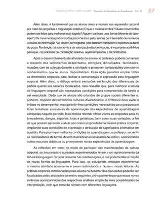 87ORIENTAÇÕES CURRICULARES Proposição de Expectativas de Aprendizagem - Ciclo II
Além disso, é fundamental que os alunos criem e recriem sua expressão corporal
por meio de perguntas e negociação coletiva (O que a música lembra? Quais movimentos
podemserfeitosparamelhoraressajogada?Alguémconheceumaformadiferentedefazer
isso?).Osmovimentospadronizadosjáconhecidospelosalunosporintermédiodeinúmeros
veículosdeinformaçãonãodevemsernegados,poistambémcompõemorepertóriocultural
dogrupo.Nadireçãodaautonomiaedavalorizaçãodasidentidades,éimportanteacolhê-los
para que, no processo de construção coletiva, sejam ampliados e reconstruídos.
Após o desenvolvimento da atividade de ensino, o professor poderá conversar
a respeito dos sentimentos despertados, emoções, dificuldades, facilidades,
relações com os colegas durante a atividade e promover comparações com outros
conhecimentos que os alunos disponibilizem. Essa ação permitirá ampliar todas
as dimensões corporais para facilitar a comunicação e expressão pela linguagem
corporal. Além disso, o diálogo evitará exclusões em função dos diferenciais de
partida quanto aos saberes focalizados. Vale ressaltar que, para melhorar a leitura
da linguagem corporal são necessárias condições para compreensão da tarefa a
ser executada. Dado que os alunos são oriundos de grupos sociais diferentes e,
portanto, dispõem de patrimônios culturais diversificados, o professor deve evitar a
ênfase no desempenho, mas garantir-lhes condições necessárias para que possam
fazer tentativas sucessivas de aproximação das expectativas de aprendizagem
almejadas naquele período. Isso implica retomar várias vezes as propostas para as
brincadeiras, danças, esportes, lutas e ginásticas, bem como suas variações, a fim
de que possam aprender a atuar com maior propriedade na mesma prática corporal,
ampliando suas condições de expressão e atribuição de significados à temática em
questão. Para promover melhores condições de aprendizagem, o professor, ao sentir
as necessidades da turma, deverá diversificar as atividades de ensino, selecionando
outros recursos didáticos ou promovendo novas experiências de aprendizagem.
As reflexões em torno do modo de participar das manifestações da cultura
corporal, os insucessos e sucessos experimentados levam a um aprimoramento da
leitura da linguagem corporal presente nas manifestações, o que pode facilitar a criação
de novas formas de linguagem. Para isso, os estudantes precisam experimentar
a mesma atividade novamente e serem estimulados a fazerem novas leituras. As
práticas corporais mencionadas pelos alunos no decorrer das discussões poderão ser
focalizadas pelas atividades de ensino seguintes, principalmente porque essas novas
vivências acompanhadas das respectivas análises ampliarão suas possibilidades de
interpretação, visto que tomarão contato com diferentes linguagens.
 
