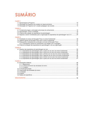SUMÁRIO
PARTE 1
	 1.1	Apresentação do Programa............................................................................................................................ 10	
	 1.2	Articulação do Programa com projetos em desenvolvimento......................................................................... 12
	 1.3	Articulação do Programa com o projeto pedagógico das escolas.................................................................. 14
PARTE 2
	 2.1	Fundamentos legais e articulação entre áreas de conhecimento.................................................................. 18
	 2.2	Aprendizagem, ensino e avaliação................................................................................................................. 19
	 2.3	Critérios para seleção de expectativas de aprendizagem.............................................................................. 23
	 2.4	Aspectos a serem considerados para a organização de expectativas de aprendizagem nas U. E............... 25
PARTE 3
	 3.1	Finalidades do ensino de Educação Física no ensino fundamental............................................................... 30
	 3.2	Objetivos gerais de Educação Física para o ensino fundamental.................................................................. 37
	 3.3	Pressupostos norteadores da construção curricular de Educação Física...................................................... 41
		 3.3.1	A perspectiva cultural do componente e sua relação com a linguagem............................................... 41
	 3.4	Critérios de seleção das expectativas de aprendizagem e de sua organização............................................ 44
PARTE 4
	 4.1	Quadros das expectativas de aprendizagem por ano.................................................................................... 50
		 4.1.1	Expectativas de aprendizagem para o quarto ano do ciclo I do ensino fundamental........................... 50
		 4.1.2	Expectativas de aprendizagem para o quinto ano do ciclo ii do ensino fundamental........................... 52
		 4.1.3	Expectativas de aprendizagem para o primeiro ano do ciclo ii do ensino fundamental....................... 54
		 4.1.4	Expectativas de aprendizagem para o segundo ano do ciclo ii do ensino fundamental....................... 56
		 4.1.5	Expectativas de aprendizagem para o terceiro ano do ciclo ii do ensino fundamental........................ 58
		 4.1.6	Expectativas de aprendizagem para o quarto ano do ciclo ii do ensino fundamental.......................... 61
PARTE 5
	 5.1 Orientações didáticas...................................................................................................................................... 66
		 5.1.1	Mapeamento......................................................................................................................................... 66
		 5.1.2	O desenvolvimento das atividades de ensino....................................................................................... 71
		 5.1.3	O registro............................................................................................................................................... 79
	 5.2	A interdisciplinaridade..................................................................................................................................... 80
	 5.3	Organização das atividades de ensino........................................................................................................... 85
	 5.4	A avaliação..................................................................................................................................................... 88
	 5.5	Projetos........................................................................................................................................................... 89
	 5.6	Relatos de experiência................................................................................................................................... 90
BIBLIOGRAFIA....................................................................................................................................................... 98
 