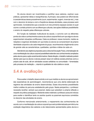 88 ORIENTAÇÕES CURRICULARES Proposição de Expectativas de Aprendizagem - Ciclo II
Os alunos devem ser incentivados a partilhar seus saberes, explicar suas
práticas, apresentar idéias e ressignificá-las. A principio, isso poderá ser difícil devido
à características desse procedimento (ouvir, experimentar, sugerir, vivenciar etc.), mas
com o decorrer do tempo e com a freqüência dessas atividades, esse processo será
aprimorado. Considerando que a escola é um dos primeiros espaços sociais no qual
ocorre o contato próximo com as diferenças culturais, tais ações didáticas possibilitarão
o ensino do respeito pelas diferenças culturais.
Em função da realidade multicultural da escola, o convívio com os diferentes
pontos de vista e conhecimentos acerca da cultura corporal fará com que alguns alunos
experimentem situações conflituosas. Cabe ao professor, nesse momento, mediar as
relações e organizar atividades em que todos os alunos se conscientizem da própria
identidade corporal e a de cada integrante do grupo, reconhecendo e legitimando como
de grande valia as características, qualidades, opiniões e idéias de cada um.
Atendendo aos objetivos propostos para a área da Educação Física, a tematização de
uma manifestação da cultura corporal possibilitará estender aos conhecimentos ampliados
pelos alunos para a ação social transformadora. Nesta direção, o trabalho realizado poderá
atentar para que os alunos e alunas possam atuar em esferas sociais próximas como a
própria sala de aula, até em atividades sociais solidárias na comunidade – fomentadas
pelo processo de mediação –, visando à qualidade de vida coletiva e social.
5.4 A avaliação
Para avaliar o trabalho desenvolvido e em que medida os alunos se aproximaram
das expectativas de aprendizagem, recomenda-se que uma atenta elaboração de
registros das atividades de ensino desenvolvidas. Esses documentos possibilitarão
melhor análise do percurso estabelecido pelo grupo. Nesta perspectiva, o professor
necessita recolher, sempre que possível, dados que subsidiem a própria reflexão a
respeito da prática pedagógica. Mediante estes materiais o professor possuirá indícios
para avaliar e identificar tanto os acertos quanto os possíveis equívocos cometidos
no decorrer das atividades de ensino.
Conforme mencionado anteriormente, o mapeamento dos conhecimentos de
acordo com a manifestação da cultura corporal que será problematizada permitirá uma
avaliação diagnóstica dos saberes a ela relacionados apresentados pelos alunos e
 