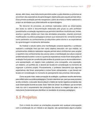 89ORIENTAÇÕES CURRICULARES Proposição de Expectativas de Aprendizagem - Ciclo II
alunas, além disso, esse instrumento permitirá avaliar o quão distantes ou próximos se
encontram das expectativas de aprendizagem objetivadas para aquele período letivo.
Essa primeira avaliação permite reorganizar o plano de ensino e melhor selecionar e
propor as atividades que potencializarão as aprendizagens.
No decorrer do processo, as análises realizadas sobre as observações
das aulas ou sobre a documentação elaborada pelo grupo ou pelo professor
possibilitarão a avaliação reguladora que permitirá identificar insuficiências, limites,
acertos e ganhos obtidos por meio das atividades propostas, visando promover
modificações na prática pedagógica sempre que necessário for, tomando sempre
como parâmetro os conhecimentos já adquiridos pelos alunos e as expectativas
de aprendizagem inicialmente delineadas.
Ao finalizar o estudo sobre uma manifestação corporal específica, o professor
realizará a avaliação final que tem como objetivo descobrir, em que medida, os
procedimentos didáticos realizados naquele período letivo contribuíram para ampliar
o repertório dos conhecimentos dos alunos sobre a manifestação da cultura corporal
problematizada durante o curso e o quanto às expectativas iniciais foram alcançadas.A
avaliação final pode ser constituída pela análise do produto que os alunos elaboraram:
uma apresentação, um registro mais cuidadoso, uma coreografia, uma exposição,
um relatório, um portfólio etc. e deverá ser levada em consideração no momento de
organizar o próximo projeto. Provavelmente, o professor descobrirá que algumas
expectativas não foram alcançadas e outras foram extrapoladas, o que deverá ser
levado em consideração no momento do planejamento das próximas intervenções.
Como se pode notar, nesta concepção de avaliação, o professor recolhe elementos
para refletir sobre sua prática pedagógica. Convém relembrar que, para que esse processo
se dê a contento, o educador deverá adquirir o hábito de manter registros constantes das
suas observações durante as aulas. Esse “diário de campo” do professor, que se tornará
mais rico com o arquivamento das produções dos alunos ou imagens das aulas, é o
instrumento fundamental para identificar os resultados do processo pedagógico.
5.5 Projetos
Com o intuito de aclarar as orientações propostas sem qualquer preocupação
com a constituição de um método a ser seguido, são apresentados alguns projetos
 