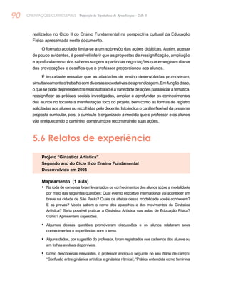 90 ORIENTAÇÕES CURRICULARES Proposição de Expectativas de Aprendizagem - Ciclo II
realizados no Ciclo II do Ensino Fundamental na perspectiva cultural da Educação
Física apresentada neste documento.
O formato adotado limita-se a um sobrevôo das ações didáticas. Assim, apesar
de pouco evidentes, é possível inferir que as propostas de ressignificação, ampliação
e aprofundamento dos saberes surgem a partir das negociações que emergiram diante
das provocações e desafios que o professor proporcionou aos alunos.
É importante ressaltar que as atividades de ensino desenvolvidas promoveram,
simultaneamenteotrabalhocomdiversasexpectativasdeaprendizagem.Emfunçãodisso,
oquesepodedepreenderdosrelatosabaixoéavariedadedeaçõesparainiciaratemática,
ressignificar as práticas sociais investigadas, ampliar e aprofundar os conhecimentos
dos alunos no tocante a manifestação foco do projeto, bem como as formas de registro
solicitadas aos alunos ou recolhidas pelo docente. Isto indica o caráter flexível da presente
proposta curricular, pois, o currículo é organizado à medida que o professor e os alunos
vão enriquecendo o caminho, construindo e reconstruindo suas ações.
5.6 Relatos de experiência
Projeto “Ginástica Artística”
Segundo ano do Ciclo II do Ensino Fundamental
Desenvolvido em 2005
Mapeamento (1 aula)
Na roda de conversa foram levantados os conhecimentos dos alunos sobre a modalidade•	
por meio das seguintes questões: Qual evento esportivo internacional vai acontecer em
breve na cidade de São Paulo? Quais os atletas dessa modalidade vocês conhecem?
E as provas? Vocês sabem o nome dos aparelhos e dos movimentos da Ginástica
Artística? Seria possível praticar a Ginástica Artística nas aulas de Educação Física?
Como? Apresentem sugestões.
Algumas dessas questões promoveram discussões e os alunos relataram seus•	
conhecimentos e experiências com o tema.
Alguns dados, por sugestão do professor, foram registrados nos cadernos dos alunos ou•	
em folhas avulsas disponíveis.
Como descobertas relevantes, o professor anotou o seguinte no seu diário de campo:•	
“Confusão entre ginástica artística e ginástica rítmica”, “Prática entendida como feminina
 