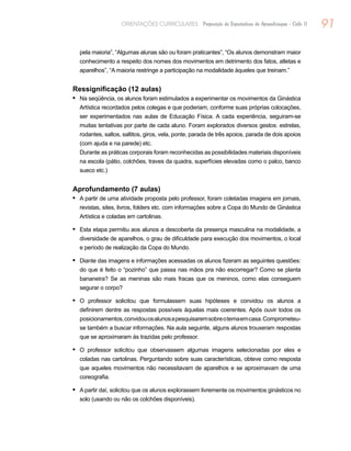 91ORIENTAÇÕES CURRICULARES Proposição de Expectativas de Aprendizagem - Ciclo II
pela maioria”, “Algumas alunas são ou foram praticantes”, “Os alunos demonstram maior
conhecimento a respeito dos nomes dos movimentos em detrimento dos fatos, atletas e
aparelhos”, “A maioria restringe a participação na modalidade àqueles que treinam.”
Ressignificação (12 aulas)
Na seqüência, os alunos foram estimulados a experimentar os movimentos da Ginástica•	
Artística recordados pelos colegas e que poderiam, conforme suas próprias colocações,
ser experimentados nas aulas de Educação Física. A cada experiência, seguiram-se
muitas tentativas por parte de cada aluno. Foram explorados diversos gestos: estrelas,
rodantes, saltos, saltitos, giros, vela, ponte, parada de três apoios, parada de dois apoios
(com ajuda e na parede) etc.
		Durante as práticas corporais foram reconhecidas as possibilidades materiais disponíveis
na escola (pátio, colchões, traves da quadra, superfícies elevadas como o palco, banco
sueco etc.)
Aprofundamento (7 aulas)
A partir de uma atividade proposta pelo professor, foram coletadas imagens em jornais,•	
revistas, sites, livros, folders etc. com informações sobre a Copa do Mundo de Ginástica
Artística e coladas em cartolinas.
Esta etapa permitiu aos alunos a descoberta da presença masculina na modalidade, a•	
diversidade de aparelhos, o grau de dificuldade para execução dos movimentos, o local
e período de realização da Copa do Mundo.
Diante das imagens e informações acessadas os alunos fizeram as seguintes questões:•	
do que é feito o “pozinho” que passa nas mãos pra não escorregar? Como se planta
bananeira? Se as meninas são mais fracas que os meninos, como elas conseguem
segurar o corpo?
O professor solicitou que formulassem suas hipóteses e convidou os alunos a•	
definirem dentre as respostas possíveis àquelas mais coerentes. Após ouvir todos os
posicionamentos,convidouosalunosapesquisaremsobreotemaemcasa.Comprometeu-
se também a buscar informações. Na aula seguinte, alguns alunos trouxeram respostas
que se aproximaram às trazidas pelo professor.
O professor solicitou que observassem algumas imagens selecionadas por eles e•	
coladas nas cartolinas. Perguntando sobre suas características, obteve como resposta
que aqueles movimentos não necessitavam de aparelhos e se aproximavam de uma
coreografia.
A partir daí, solicitou que os alunos explorassem livremente os movimentos ginásticos no•	
solo (usando ou não os colchões disponíveis).
 