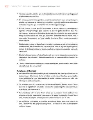 92 ORIENTAÇÕES CURRICULARES Proposição de Expectativas de Aprendizagem - Ciclo II
Nas aulas seguintes, solicitou que os alunos elaborassem uma breve coreografia pessoal•	
e registrassem-na no caderno.
Em uma aula previamente agendada, os alunos apresentaram suas coreografias para•	
a classe que, seguindo as orientações do professor, procurou identificar os movimentos
conhecidos e aqueles que poderiam ter sido inventados pelos colegas.
Ao final da aula, durante a roda de conversa, os alunos pediram ao professor para•	
organizar uma apresentação para a escola. O docente gostou da idéia e disse-lhes
que poderiam organizar um festival de Ginástica Artística, inclusive com a participação
de alguns alunos dos outros anos que praticam a modalidade fora da escola. Para a
organização desse evento, um longo trabalho deveria ser feito e os alunos deveriam
treinar bastante.
Distribuídos em grupos, os alunos foram orientados a pesquisar na sala de informática nos•	
sites fornecidos pelo professor e com a ajuda do Poie, sobre as regras e organização dos
festivais de Ginástica Artística. As descobertas foram anotadas e socializadas oralmente
com a turma.
O trabalho de organização do festival foi alternado com momentos para treino das próprias•	
coreografias que passaram a ser incrementadas com as colaborações dos colegas e do
professor.
Os alunos selecionaram músicas para suas apresentações, ensaiaram e trocaram idéias•	
sobre o formato das coreografias.
Ampliação (10 aulas)
Nas datas marcadas para apresentação das coreografias, pois, cada grupo de alunos se•	
aprtesentou em determinado dia, foi convidada uma turma do Ciclo I. As apresentações
foram precedidas de uma breve explicação sobre a Ginástica Artística a partir das
informações coletadas nos sites.
Em uma data específica, duas alunas que treinavam Ginástica Artística em um Centro•	
Esportivo da região foram convidadas a apresentar suas coreografias e descrever suas
experiências com o treinamento.
As curiosidades sobre o tema foram tantas que o professor decidiu elaborar uma•	
atividade específica para discutir o treinamento de atletas da Ginástica Artística. Para
tanto, recorreu às próprias fontes e preparou uma exposição na sala de aula.
Na seqüência, o professor recomendou aos alunos alguns exercícios específicos•	
para o treinamento das próprias coreografias – exercícios de força ou flexibilidade
conforme o caso.
 