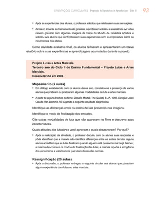 93ORIENTAÇÕES CURRICULARES Proposição de Expectativas de Aprendizagem - Ciclo II
Após as experiências dos alunos, o professor solicitou que relatassem suas sensações.•	
Ainda no tocante ao treinamento de ginastas, o professor solicitou a assistência ao vídeo•	
caseiro gravado com algumas imagens da Copa do Mundo de Ginástica Artística e
solicitou aos alunos que confrontassem suas experiências com as impressões sobre os
movimentos dos atletas.
Como atividade avaliativa final, os alunos refinaram e apresentaram um breve
relatório sobre suas experiências e aprendizagens acumuladas durante o projeto.
Projeto Lutas e Artes Marciais
Terceiro ano do Ciclo II do Ensino Fundamental – Projeto Lutas e Artes
Marciais.
Desenvolvido em 2006
Mapeamento (2 aulas)
Em diálogo estabelecido com os alunos desse ano, constatou-se a presença de vários•	
alunos que praticam ou praticaram algumas modalidades de luta e artes marciais.
Apartir de alguns trechos do filme: Desafio Mortal (The Quest). EUA, 1996. Direção: Jean•	
Claude Van Damme, foi sugerida a seguinte atividade diagnóstica.
Identifique as diferenças entre os estilos de luta presentes nas imagens.
Identifique o modo de finalização dos embates.
Cite outras modalidades de luta que não aparecem no filme e descreva suas
características.
Quais atitudes dos lutadores você aprovam e quais desaprovam? Por quê?
Após a realização da atividade, o professor discutiu com os alunos suas respostas e•	
pôde identificar que a maioria não identifica diferenças entre os estilos de luta; alguns
alunos acreditam que as lutas finalizam quando alguém está passando mal ou já faleceu;
a maioria desconhece os modos de finalização das lutas; a maioria repudia a arrogância
dos vencedores e valorizam os que lutam dentro das normas.
Ressignificação (20 aulas)
Após a discussão, o professor entregou a seguinte circular aos alunos que possuíam•	
alguma experiência com lutas ou artes marciais:
 