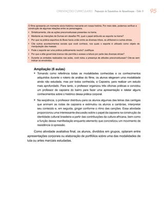 95ORIENTAÇÕES CURRICULARES Proposição de Expectativas de Aprendizagem - Ciclo II
O filme apresenta um momento sócio-histórico marcante em nossa história. Por meio dele, podemos verificar a
construção de algumas relações entre os personagens.
•	 Sinteticamente, cite as ações preconceituosas presentes na trama.
•	 Mediante as intenções de Dumas em desafiar PK, qual o papel atribuído ao esporte na trama?
•	 Por que na prática esportiva do Boxe havia união entre as diversas tribos, os afrikaners e outras etnias.
•	 Cite outros acontecimentos sociais que você conhece, nos quais o esporte é utilizado como objeto de
manipulação das massas.
•	 Pode o esporte ser uma prática politicamente neutra? Justifique.
•	 Por que a elite governista branca não permitia o acesso a leitura por parte das diversas etnias?
•	 Durante os embates realizados nas aulas, você notou a presença de atitudes preconceituosas? Cite-as sem
indicar os envolvidos.
Ampliação (6 aulas)
Tomando como referência todas as modalidades conhecidas e os conhecimentos•	
adquiridos durante o roteiro de análise do filme, os alunos elegeram uma modalidade
ainda não estudada, mas por todos conhecida, a Capoeira, para realizar um estudo
mais aprofundado. Para tanto, o professor organizou três oficinas práticas e convidou
um professor de capoeira do bairro para fazer uma apresentação e relatar alguns
conhecimentos sobre o histórico dessa prática corporal.
Na seqüência, o professor distribuiu para os alunos algumas das letras das cantigas•	
que animam as rodas de capoeira e estimulou os alunos a cantá-las, interpretar
seu conteúdo e, em seguida, gingar conforme o ritmo das canções. Essa atividade
proporcionou uma interessante discussão sobre o papel da capoeira na construção da
identidade cultural brasileira a partir das contribuições da cultura africana, bem como
a função dessa manifestação enquanto elemento que concretizou um movimento de
resistência à opressão.
Como atividade avaliativa final, os alunos, divididos em grupos, optaram entre
apresentações corporais ou elaboração de portfólios sobre uma das modalidades de
luta ou artes marciais estudadas.
 