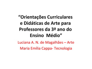 “Orientações Curriculares
e Didáticas de Arte para
Professores da 3ª ano do
Ensino Médio”
Luciana A. N. de Magalhães – Arte
Maria Emília Cappa- Tecnologia

 