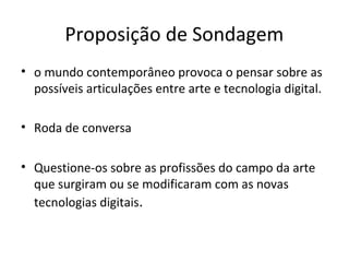 Proposição de Sondagem
• o mundo contemporâneo provoca o pensar sobre as
possíveis articulações entre arte e tecnologia digital.
• Roda de conversa
• Questione-os sobre as profissões do campo da arte
que surgiram ou se modificaram com as novas
tecnologias digitais.

 
