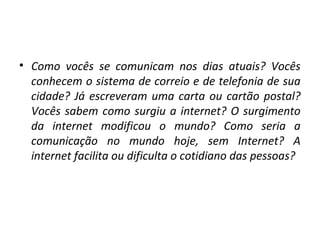• Como vocês se comunicam nos dias atuais? Vocês
conhecem o sistema de correio e de telefonia de sua
cidade? Já escreveram uma carta ou cartão postal?
Vocês sabem como surgiu a internet? O surgimento
da internet modificou o mundo? Como seria a
comunicação no mundo hoje, sem Internet? A
internet facilita ou dificulta o cotidiano das pessoas?

 
