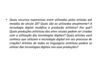 • Quais recursos expressivos eram utilizados pelos artistas até
meados do século 20? Quais são os utilizados atualmente? A
tecnologia digital modifica a produção artística? Por quê?
Quais produções artísticas das artes visuais podem ser criadas
com a utilização das tecnologias digitais? Quais artistas você
conhece que utilizam a tecnologia digital em seu processo de
criação? Artistas de todas as linguagens artísticas podem se
utilizar das tecnologias digitais nas suas produções?

 