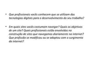• Que profissionais vocês conhecem que se utilizam das
tecnologias digitais para o desenvolvimento do seu trabalho?
• Em quais sites vocês costumam navegar? Quais os objetivos
de um site? Quais profissionais estão envolvidos na
construção de sites que navegamos diariamente na internet?
Que profissão se modificou ou se adaptou com o surgimento
da internet?

 