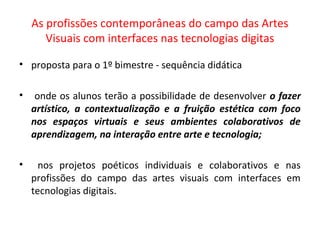 As profissões contemporâneas do campo das Artes
Visuais com interfaces nas tecnologias digitas
• proposta para o 1º bimestre - sequência didática
•

onde os alunos terão a possibilidade de desenvolver o fazer
artístico, a contextualização e a fruição estética com foco
nos espaços virtuais e seus ambientes colaborativos de
aprendizagem, na interação entre arte e tecnologia;

•

nos projetos poéticos individuais e colaborativos e nas
profissões do campo das artes visuais com interfaces em
tecnologias digitais.

 