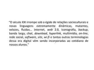 “O século XXI irrompe sob a égide de relações socioculturais e
novas linguagens extremamente dinâmicas, mutantes,
velozes, fluidas... Internet, web 2.0, iconografia, backup,
banda larga, chat, download, hyperlink, multimídia, on-line,
rede social, software, site, wi-fi e tantas outras terminologias
dessa era digital vêm sendo incorporadas ao cotidiano de
nossos alunos.”

 