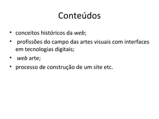 Conteúdos
• conceitos históricos da web;
• profissões do campo das artes visuais com interfaces
em tecnologias digitais;
• web arte;
• processo de construção de um site etc.

 