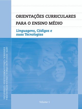 ORIENTAÇÕES CURRICULARES
                                              PARA O ENSINO MÉDIO
                                              Linguagens, Códigos e
                                              suas Tecnologias
ARTE • EDUCAÇÃO FÍSICA • LÍNGUA ESTRANGEIRA
ESPANHOL • LÍNGUA PORTUGUESA • LITERATURA




                                                           Volume 1
 