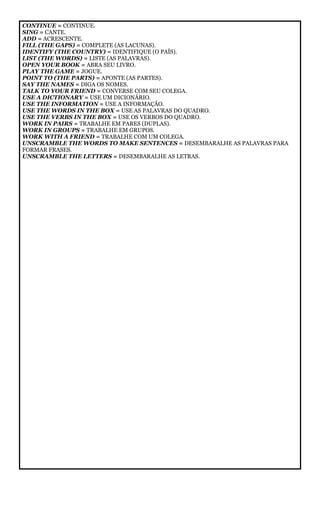 CONTINUE = CONTINUE.
SING = CANTE.
ADD = ACRESCENTE.
FILL (THE GAPS) = COMPLETE (AS LACUNAS).
IDENTIFY (THE COUNTRY) = IDENTIFIQUE (O PAÍS).
LIST (THE WORDS) = LISTE (AS PALAVRAS).
OPEN YOUR BOOK = ABRA SEU LIVRO.
PLAY THE GAME = JOGUE.
POINT TO (THE PARTS) = APONTE (AS PARTES).
SAY THE NAMES = DIGA OS NOMES.
TALK TO YOUR FRIEND = CONVERSE COM SEU COLEGA.
USE A DICTIONARY = USE UM DICIONÁRIO.
USE THE INFORMATION = USE A INFORMAÇÃO.
USE THE WORDS IN THE BOX = USE AS PALAVRAS DO QUADRO.
USE THE VERBS IN THE BOX = USE OS VERBOS DO QUADRO.
WORK IN PAIRS = TRABALHE EM PARES (DUPLAS).
WORK IN GROUPS = TRABALHE EM GRUPOS.
WORK WITH A FRIEND = TRABALHE COM UM COLEGA.
UNSCRAMBLE THE WORDS TO MAKE SENTENCES = DESEMBARALHE AS PALAVRAS PARA
FORMAR FRASES.
UNSCRAMBLE THE LETTERS = DESEMBARALHE AS LETRAS.
 
