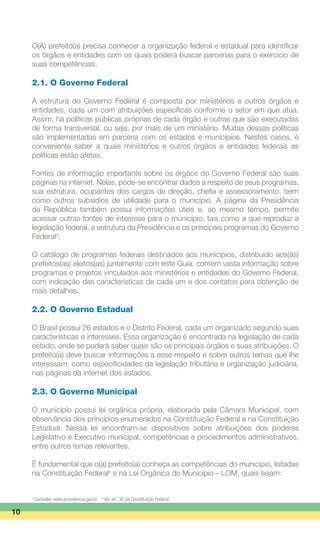 O(A) prefeito(a) precisa conhecer a organização federal e estadual para identificar
os órgãos e entidades com os quais poderá buscar parcerias para o exercício de
suas competências.
2.1. O Governo Federal
A estrutura do Governo Federal é composta por ministérios e outros órgãos e
entidades, cada um com atribuições específicas conforme o setor em que atua.
Assim, há políticas públicas próprias de cada órgão e outras que são executadas
de forma transversal, ou seja, por mais de um ministério. Muitas dessas políticas
são implementadas em parceria com os estados e municípios. Nestes casos, é
conveniente saber a quais ministérios e outros órgãos e entidades federais as
políticas estão afetas.
Fontes de informação importante sobre os órgãos do Governo Federal são suas
páginas na internet. Nelas, pode-se encontrar dados a respeito de seus programas,
sua estrutura, ocupantes dos cargos de direção, chefia e assessoramento, bem
como outros subsídios de utilidade para o município. A página da Presidência
da República também possui informações úteis e, ao mesmo tempo, permite
acessar outras fontes de interesse para o município, tais como a que reproduz a
legislação federal, a estrutura da Presidência e os principais programas do Governo
Federal3
.
O catálogo de programas federais destinados aos municípios, distribuído aos(às)
prefeitos(as) eleitos(as) juntamente com este Guia, contém vasta informação sobre
programas e projetos vinculados aos ministérios e entidades do Governo Federal,
com indicação das características de cada um e dos contatos para obtenção de
mais detalhes.
2.2. O Governo Estadual
O Brasil possui 26 estados e o Distrito Federal, cada um organizado segundo suas
características e interesses. Essa organização é encontrada na legislação de cada
estado, onde se poderá saber quais são os principais órgãos e suas atribuições. O
prefeito(a) deve buscar informações a esse respeito e sobre outros temas que lhe
interessam, como especificidades da legislação tributária e organização judiciária,
nas páginas da internet dos estados.
2.3. O Governo Municipal
O município possui lei orgânica própria, elaborada pela Câmara Municipal, com
observância dos princípios enumerados na Constituição Federal e na Constituição
Estadual. Nessa lei encontram-se dispositivos sobre atribuições dos poderes
Legislativo e Executivo municipal, competências e procedimentos administrativos,
entre outros temas relevantes.
É fundamental que o(a) prefeito(a) conheça as competências do município, listadas
na Constituição Federal4
e na Lei Orgânica do Município – LOM, quais sejam:
10
3
Consultar www.presidencia.gov.br. 4
Ver art. 30 da Constituição Federal.
 