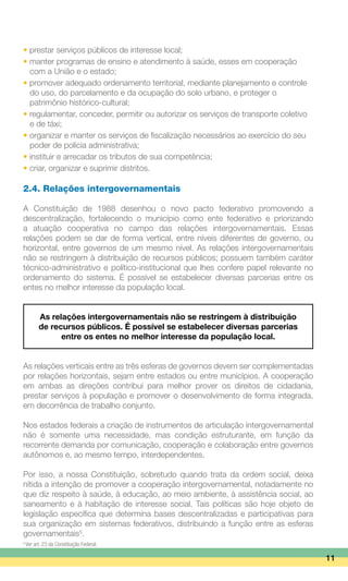 • prestar serviços públicos de interesse local;
• manter programas de ensino e atendimento à saúde, esses em cooperação
	 com a União e o estado;
• promover adequado ordenamento territorial, mediante planejamento e controle
	 do uso, do parcelamento e da ocupação do solo urbano, e proteger o
	 patrimônio histórico-cultural;
• regulamentar, conceder, permitir ou autorizar os serviços de transporte coletivo
	 e de táxi;
• organizar e manter os serviços de fiscalização necessários ao exercício do seu
	 poder de polícia administrativa;
• instituir e arrecadar os tributos de sua competência;
• criar, organizar e suprimir distritos.
2.4. Relações intergovernamentais
A Constituição de 1988 desenhou o novo pacto federativo promovendo a
descentralização, fortalecendo o município como ente federativo e priorizando
a atuação cooperativa no campo das relações intergovernamentais. Essas
relações podem se dar de forma vertical, entre níveis diferentes de governo, ou
horizontal, entre governos de um mesmo nível. As relações intergovernamentais
não se restringem à distribuição de recursos públicos; possuem também caráter
técnico-administrativo e político-institucional que lhes confere papel relevante no
ordenamento do sistema. É possível se estabelecer diversas parcerias entre os
entes no melhor interesse da população local.
As relações intergovernamentais não se restringem à distribuição
de recursos públicos. É possível se estabelecer diversas parcerias
entre os entes no melhor interesse da população local.
As relações verticais entre as três esferas de governos devem ser complementadas
por relações horizontais, sejam entre estados ou entre municípios. A cooperação
em ambas as direções contribui para melhor prover os direitos de cidadania,
prestar serviços à população e promover o desenvolvimento de forma integrada,
em decorrência de trabalho conjunto.
Nos estados federais a criação de instrumentos de articulação intergovernamental
não é somente uma necessidade, mas condição estruturante, em função da
recorrente demanda por comunicação, cooperação e colaboração entre governos
autônomos e, ao mesmo tempo, interdependentes.
Por isso, a nossa Constituição, sobretudo quando trata da ordem social, deixa
nítida a intenção de promover a cooperação intergovernamental, notadamente no
que diz respeito à saúde, à educação, ao meio ambiente, à assistência social, ao
saneamento e à habitação de interesse social. Tais políticas são hoje objeto de
legislação específica que determina bases descentralizadas e participativas para
sua organização em sistemas federativos, distribuindo a função entre as esferas
governamentais5
.
11
5
Ver art. 23 da Constituição Federal.
 