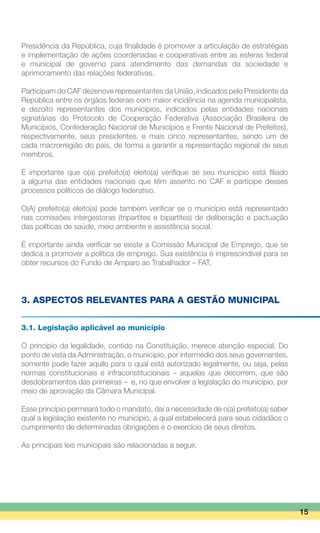 Presidência da República, cuja finalidade é promover a articulação de estratégias
e implementação de ações coordenadas e cooperativas entre as esferas federal
e municipal de governo para atendimento das demandas da sociedade e
aprimoramento das relações federativas.
Participam do CAF dezenove representantes da União, indicados pelo Presidente da
República entre os órgãos federais com maior incidência na agenda municipalista,
e dezoito representantes dos municípios, indicados pelas entidades nacionais
signatárias do Protocolo de Cooperação Federativa (Associação Brasileira de
Municípios, Confederação Nacional de Municípios e Frente Nacional de Prefeitos),
respectivamente, seus presidentes, e mais cinco representantes, sendo um de
cada macrorregião do país, de forma a garantir a representação regional de seus
membros.
É importante que o(a) prefeito(a) eleito(a) verifique se seu município está filiado
a alguma das entidades nacionais que têm assento no CAF e participe desses
processos políticos de diálogo federativo.
O(A) prefeito(a) eleito(a) pode também verificar se o município está representado
nas comissões intergestoras (tripartites e bipartites) de deliberação e pactuação
das políticas de saúde, meio ambiente e assistência social.
É importante ainda verificar se existe a Comissão Municipal de Emprego, que se
dedica a promover a política de emprego. Sua existência é imprescindível para se
obter recursos do Fundo de Amparo ao Trabalhador – FAT.
3. ASPECTOS RELEVANTES PARA A GESTÃO MUNICIPAL
3.1. Legislação aplicável ao município
O princípio da legalidade, contido na Constituição, merece atenção especial. Do
ponto de vista da Administração, o município, por intermédio dos seus governantes,
somente pode fazer aquilo para o qual está autorizado legalmente, ou seja, pelas
normas constitucionais e infraconstitucionais – aquelas que decorrem, que são
desdobramentos das primeiras – e, no que envolver a legislação do município, por
meio de aprovação da Câmara Municipal.
Esse princípio permeará todo o mandato, daí a necessidade de o(a) prefeito(a) saber
qual a legislação existente no município, a qual estabelecerá para seus cidadãos o
cumprimento de determinadas obrigações e o exercício de seus direitos.
As principais leis municipais são relacionadas a seguir.
15
 