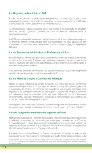 Lei Orgânica do Município – LOM
É a lei municipal mais importante pelo seu processo de elaboração e por conter
preceitos inerentes à organização do município, bem como sobre as competências
e atribuições do Poder Legislativo e do Poder Executivo.
A Administração Pública Municipal deve ficar atenta à necessidade de atualizar
essa lei visando guardar consonância com as normas constitucionais e
infraconstitucionais.
A LOM está submetida a processo legislativo especial, e suas alterações seguem
os mesmos critérios estabelecidos para sua elaboração, ou seja, aprovação por
maioria de 2/3 dos vereadores, votação em dois turnos e promulgação pela própria
Câmara.
Lei de Estrutura Administrativa da Prefeitura Municipal
Essa lei organiza a Prefeitura. Ela institui as secretarias e demais órgãos, distribuindo
as atribuições entre eles. A lei será mais efetiva se acompanhada de um regimento
interno, expedido por decreto do(a) prefeito(a), pormenorizando essas atribuições e
estabelecendo procedimentos.
Se a estrutura existente na Prefeitura não estiver compatível, o(a) prefeito(a) poderá
providenciar projeto de lei para fazer uma adaptação.
Lei do Plano de Cargos e Carreiras da Prefeitura
Nessa lei estão indicados os cargos existentes no Poder Executivo, em termos
qualitativos e quantitativos. É nela que se identificam a qualificação exigida para
a ocupação de cargos, as carreiras dos servidores, os critérios adotados para
ingresso e as condições relativas às promoções. O plano de cargos e carreiras
é fundamental para o estabelecimento de uma política de recursos humanos
(recrutamento, seleção, treinamento, avaliação e remuneração) que permita ao
município dispor de boa equipe funcional.
O magistério tem tratamento especial, e a seus integrantes são garantidos planos
de carreira, piso salarial profissional e ingresso por concurso de provas e títulos8
.
Leis de fixação dos subsídios dos agentes políticos
Na fixação dos subsídios – denominação dada à remuneração dos agentes políticos
(prefeito(a), vice-prefeito(a), secretários(as) municipais, presidentes de Câmaras
e vereadores(as)) –, que deve ocorrer na legislatura em curso para vigorar na
seguinte, há de se observar o que dispõem a Constituição Federal, as respectivas
Constituições Estaduais e a Lei Orgânica Municipal.
É importante consultar o Tribunal de Contas competente para saber se foi expedida
orientação ou se houve alguma reprovação por parte desse órgão a respeito da
16
8
Sobre magistério, além da Lei nº 9.394, de 20 dezembro de 1996, devem ser consultados a Lei nº 9.424/96, o Parecer nº 10 e as Resoluções
nº 3/97 e 1/03, da Câmara de Educação Básica do Conselho Nacional de Educação, que fixam diretrizes para planos de carreira e remuneração
do magistério público.
 