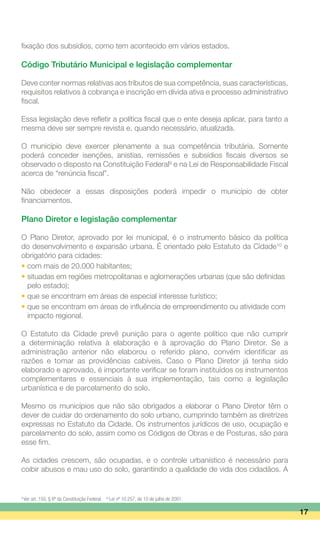 fixação dos subsídios, como tem acontecido em vários estados.
Código Tributário Municipal e legislação complementar
Deve conter normas relativas aos tributos de sua competência, suas características,
requisitos relativos à cobrança e inscrição em dívida ativa e processo administrativo
fiscal.
Essa legislação deve refletir a política fiscal que o ente deseja aplicar, para tanto a
mesma deve ser sempre revista e, quando necessário, atualizada.
O município deve exercer plenamente a sua competência tributária. Somente
poderá conceder isenções, anistias, remissões e subsídios fiscais diversos se
observado o disposto na Constituição Federal9
e na Lei de Responsabilidade Fiscal
acerca de “renúncia fiscal”.
Não obedecer a essas disposições poderá impedir o município de obter
financiamentos.
Plano Diretor e legislação complementar
O Plano Diretor, aprovado por lei municipal, é o instrumento básico da política
do desenvolvimento e expansão urbana. É orientado pelo Estatuto da Cidade10
e
obrigatório para cidades:
• com mais de 20.000 habitantes;
• situadas em regiões metropolitanas e aglomerações urbanas (que são definidas
	 pelo estado);
• que se encontram em áreas de especial interesse turístico;
• que se encontram em áreas de influência de empreendimento ou atividade com
	 impacto regional.
O Estatuto da Cidade prevê punição para o agente político que não cumprir
a determinação relativa à elaboração e à aprovação do Plano Diretor. Se a
administração anterior não elaborou o referido plano, convém identificar as
razões e tomar as providências cabíveis. Caso o Plano Diretor já tenha sido
elaborado e aprovado, é importante verificar se foram instituídos os instrumentos
complementares e essenciais à sua implementação, tais como a legislação
urbanística e de parcelamento do solo.
Mesmo os municípios que não são obrigados a elaborar o Plano Diretor têm o
dever de cuidar do ordenamento do solo urbano, cumprindo também as diretrizes
expressas no Estatuto da Cidade. Os instrumentos jurídicos de uso, ocupação e
parcelamento do solo, assim como os Códigos de Obras e de Posturas, são para
esse fim.
As cidades crescem, são ocupadas, e o controle urbanístico é necessário para
coibir abusos e mau uso do solo, garantindo a qualidade de vida dos cidadãos. A
17
9
Ver art. 150, § 6º da Constituição Federal. 10
Lei nº 10.257, de 10 de julho de 2001.
 