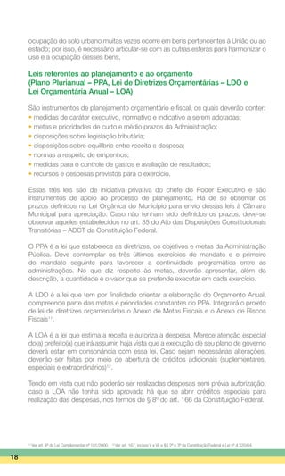 ocupação do solo urbano muitas vezes ocorre em bens pertencentes à União ou ao
estado; por isso, é necessário articular-se com as outras esferas para harmonizar o
uso e a ocupação desses bens.
Leis referentes ao planejamento e ao orçamento
(Plano Plurianual – PPA, Lei de Diretrizes Orçamentárias – LDO e
Lei Orçamentária Anual – LOA)
São instrumentos de planejamento orçamentário e fiscal, os quais deverão conter:
• medidas de caráter executivo, normativo e indicativo a serem adotadas;
• metas e prioridades de curto e médio prazos da Administração;
• disposições sobre legislação tributária;
• disposições sobre equilíbrio entre receita e despesa;
• normas a respeito de empenhos;
• medidas para o controle de gastos e avaliação de resultados;
• recursos e despesas previstos para o exercício.
Essas três leis são de iniciativa privativa do chefe do Poder Executivo e são
instrumentos de apoio ao processo de planejamento. Há de se observar os
prazos definidos na Lei Orgânica do Município para envio dessas leis à Câmara
Municipal para apreciação. Caso não tenham sido definidos os prazos, deve-se
observar aqueles estabelecidos no art. 35 do Ato das Disposições Constitucionais
Transitórias – ADCT da Constituição Federal.
O PPA é a lei que estabelece as diretrizes, os objetivos e metas da Administração
Pública. Deve contemplar os três últimos exercícios de mandato e o primeiro
do mandato seguinte para favorecer a continuidade programática entre as
administrações. No que diz respeito às metas, deverão apresentar, além da
descrição, a quantidade e o valor que se pretende executar em cada exercício.
A LDO é a lei que tem por finalidade orientar a elaboração do Orçamento Anual,
compreende parte das metas e prioridades constantes do PPA. Integrará o projeto
de lei de diretrizes orçamentárias o Anexo de Metas Fiscais e o Anexo de Riscos
Fiscais11
.
A LOA é a lei que estima a receita e autoriza a despesa. Merece atenção especial
do(a) prefeito(a) que irá assumir, haja vista que a execução de seu plano de governo
deverá estar em consonância com essa lei. Caso sejam necessárias alterações,
deverão ser feitas por meio de abertura de créditos adicionais (suplementares,
especiais e extraordinários)12
.
Tendo em vista que não poderão ser realizadas despesas sem prévia autorização,
caso a LOA não tenha sido aprovada há que se abrir créditos especiais para
realização das despesas, nos termos do § 8º do art. 166 da Constituição Federal.
18
11
Ver art. 4º da Lei Complementar nº 101/2000. 12
Ver art. 167, incisos V e VI, e §§ 2º e 3º da Constituição Federal e Lei nº 4.320/64.
 