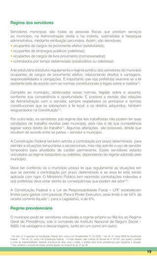 Regime dos servidores
Servidores municipais são todas as pessoas físicas que prestam serviços
ao município, na Administração direta e na indireta, submetidas à hierarquia
administrativa, mediante retribuição pecuniária. Assim, são servidores:
• ocupantes de cargos de provimento efetivo (estatutários);
• ocupantes de empregos públicos (celetistas);
• ocupantes de cargos de livre provimento (comissionados);
• contratados por tempo determinado (estatutários ou celetistas).
A lei estatutária (estatuto) regulamenta o regime jurídico dos servidores do município
ocupantes de cargos de provimento efetivo, relacionando direitos e vantagens,
responsabilidades e obrigações. É importante que o(a) prefeito(a) examine se a lei
existente está de acordo com as normas constitucionais e legais sobre a matéria13
.
Compete ao município, observadas essas normas, legislar sobre o assunto,
conforme sua conveniência e oportunidade. É possível a revisão das relações
da Administração com o servidor, sempre respeitados os princípios e normas
constitucionais que se sobrepõem à lei local, e os direitos adquiridos, também
resguardados na Constituição14
.
Por outro lado, os servidores sob regime das leis trabalhistas não podem ter suas
condições de trabalho revistas pelo município, pois não é de sua competência
legislar sobre direito do trabalho15
. Algumas alterações são possíveis, desde que
resultem de acordo entre as partes – servidor e município.
A Constituição Federal também admite a contratação por prazo determinado para
atender a situações temporárias e excepcionais, mas não admite o uso de servidor
temporário para atividades de caráter permanente. Esses servidores estarão
vinculados ao regime estatutário ou celetista, dependendo do regime adotado pelo
município.
Deve ser conferido se o município possui lei que regulamente as situações em
que se permite a contratação por prazo determinado e se essa lei está sendo
aplicada com rigor. O Ministério Público tem reprimido contratações indevidas e
o(a) prefeito(a) deve estar atento às conseqüências que podem daí advir16
.
A Constituição Federal e a Lei de Responsabilidade Fiscal – LRF estabelecem
limites para gastos com pessoal. Para o Poder Executivo, esse limite é de 54% da
receita corrente líquida17
; para o Legislativo, é de 6%.
Regime previdenciário
O município pode ter servidores vinculados a regime próprio ou filiá-los ao Regime
Geral de Previdência, sob o comando do Instituto Nacional de Seguro Social –
INSS. Há vantagens e desvantagens, tanto em um como em outro.
19
13
Ver arts. 37 e seguintes da Constituição Federal, bem como a Lei Complementar nº 101/2000. 14
Ver art. 5º, inciso XXXVI da Constituição
Federal. 15
Ver art. 22, inciso I da Constituição Federal. 16
A esse respeito, vale a leitura do Decreto-lei nº 201/67, que sujeita o prefeito
a crime de responsabilidade. Havendo ocorrência de fatos como o citado, o prefeito deve tomar providências para regularizar a situação.
17
Para conhecer o conceito de receita corrente líquida, ver inciso IV do art. 2º da LRF.
 