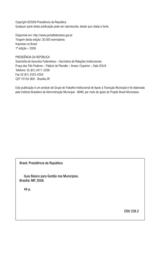 Copyright ©2008 Presidência da República
Qualquer parte desta publicação pode ser reproduzida, desde que citada a fonte.
Disponível em: http://www.portalfederativo.gov.br
Tiragem desta edição: 30.000 exemplares
Impresso no Brasil
1ª edição – 2008
PRESIDÊNCIA DA REPÚBLICA
Subchefia de Assuntos Federativos – Secretaria de Relações Institucionais
Praça dos Três Poderes – Palácio do Planalto – Anexo I Superior – Sala 205/A
Telefone: 55 (61) 3411-3298
Fax 55 (61) 3323-4304
CEP 70150-900 - Brasília-DF
Esta publicação é um produto do Grupo de Trabalho Institucional de Apoio à Transição Municipal e foi elaborada
pelo Instituto Brasileiro de Administração Municipal - IBAM, por meio do apoio do Projeto Brasil Municípios.
Brasil. Presidência da República
	 Guia Básico para Gestão nos Municípios.
Brasília: MP, 2008.
	 44 p.
	 CDU 338.2
 
