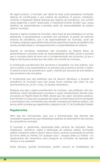 No regime próprio, o município, por utilizar lei local, pode estabelecer condições
relativas às contribuições e aos critérios de benefícios. É preciso, entretanto,
conhecer a legislação federal aplicável aos regimes de previdência, que contém
várias exigências a serem observadas. É importante lembrar também que, nessa
hipótese, as aposentadorias e pensões serão de responsabilidade do próprio
sistema municipal.
Quando o regime é próprio do município, deve haver lei que estabeleça as normas
pertinentes a aposentadorias e pensões dos servidores. A gestão de sistemas
próprios de previdência, que é de responsabilidade do município, pode ser
complexa, exigindo capacidades institucionais específicas visando ao equilíbrio das
contas previdenciárias e, conseqüentemente, a sustentabilidade do sistema.
Quando os servidores estatutários são vinculados ao Regime Geral, as
aposentadorias e pensões serão de responsabilidade do INSS, porém é possível
que o município tenha de arcar com a complementação dos proventos, já que o
Regime Geral possui limites que não estão sob controle do município.
A contribuição previdenciária dos servidores é obrigatória nos dois regimes, pois
visa a custear a sua aposentadoria e as pensões que porventura venham a existir.
O sistema próprio de previdência é, assim, mantido por recursos do ente estatal e
dos servidores a ele vinculados.
É fundamental que o(a) prefeito(a) que irá assumir identifique a situação da
previdência no município para que possa tomar medidas que visem ao seu
aprimoramento ou, se for o caso, os ajustes necessários.
Qualquer que seja o regime previdenciário do município, o(a) prefeito(a), o(a) vice-
prefeito(a), os(as) secretários(as) municipais e os(as) vereadores(as) deverão estar
vinculados ao Regime Geral do INSS, desde que não sejam servidores públicos.
Esse também é o caso dos ocupantes de cargos comissionados de livre nomeação
e exoneração e dos contratados para atender a excepcional interesse público, nos
termos de lei municipal que regulamente o disposto no art. 37 da Constituição Federal.
Regulamentos
Além das leis mencionadas, para que a Administração seja eficiente são
necessários regulamentos que estabeleçam padrões de desempenho dos serviços
de competência municipal.
O município é, geralmente, responsável pelos serviços de mercados, feiras,
matadouros, cemitérios, coleta e destinação de resíduos sólidos, iluminação
pública, transporte coletivo urbano, táxis e outros, atuando na prestação do serviço
de forma direta ou indireta. Em qualquer caso – atuação direta ou indireta – os
regulamentos são necessários para assegurar as condições de operação dos
serviços e sua qualidade.
Esses serviços, quando terceirizados, podem assumir as modalidades de
20
 