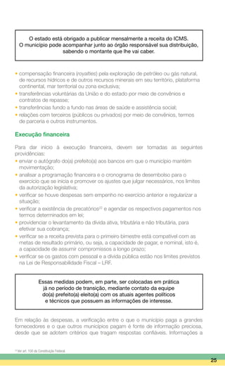 O estado está obrigado a publicar mensalmente a receita do ICMS.
O município pode acompanhar junto ao órgão responsável sua distribuição,
sabendo o montante que lhe vai caber.
• compensação financeira (royalties) pela exploração de petróleo ou gás natural,
	 de recursos hídricos e de outros recursos minerais em seu território, plataforma
	 continental, mar territorial ou zona exclusiva;
•	transferências voluntárias da União e do estado por meio de convênios e
	 contratos de repasse;
•	transferências fundo a fundo nas áreas de saúde e assistência social;
•	relações com terceiros (públicos ou privados) por meio de convênios, termos
	 de parceria e outros instrumentos.
Execução financeira
Para dar início à execução financeira, devem ser tomadas as seguintes
providências:
• enviar o autógrafo do(a) prefeito(a) aos bancos em que o município mantém
	 movimentação;
•	analisar a programação financeira e o cronograma de desembolso para o
	 exercício que se inicia e promover os ajustes que julgar necessários, nos limites
	 da autorização legislativa;
•	verificar se houve despesas sem empenho no exercício anterior e regularizar a
	 situação;
•	verificar a existência de precatórios22
e agendar os respectivos pagamentos nos
	 termos determinados em lei;
•	providenciar o levantamento da dívida ativa, tributária e não tributária, para
	 efetivar sua cobrança;
•	verificar se a receita prevista para o primeiro bimestre está compatível com as
	 metas de resultado primário, ou seja, a capacidade de pagar, e nominal, isto é,
	 a capacidade de assumir compromissos a longo prazo;
•	verificar se os gastos com pessoal e a dívida pública estão nos limites previstos
	 na Lei de Responsabilidade Fiscal – LRF.
Essas medidas podem, em parte, ser colocadas em prática
já no período de transição, mediante contato da equipe
do(a) prefeito(a) eleito(a) com os atuais agentes políticos
e técnicos que possuem as informações de interesse.
Em relação às despesas, a verificação entre o que o município paga a grandes
fornecedores e o que outros municípios pagam é fonte de informação preciosa,
desde que se adotem critérios que tragam respostas confiáveis. Informações a
25
22
Ver art. 100 da Constituição Federal.
 