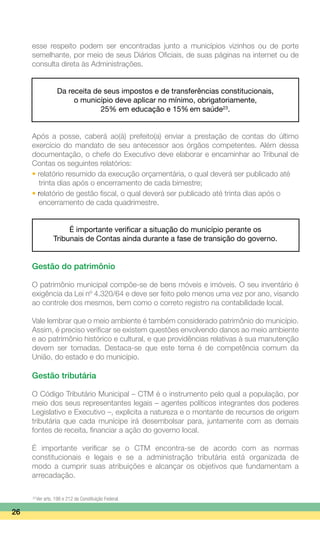 esse respeito podem ser encontradas junto a municípios vizinhos ou de porte
semelhante, por meio de seus Diários Oficiais, de suas páginas na internet ou de
consulta direta às Administrações.
Da receita de seus impostos e de transferências constitucionais,
o município deve aplicar no mínimo, obrigatoriamente,
25% em educação e 15% em saúde23
.
Após a posse, caberá ao(à) prefeito(a) enviar a prestação de contas do último
exercício do mandato de seu antecessor aos órgãos competentes. Além dessa
documentação, o chefe do Executivo deve elaborar e encaminhar ao Tribunal de
Contas os seguintes relatórios:
• relatório resumido da execução orçamentária, o qual deverá ser publicado até
	 trinta dias após o encerramento de cada bimestre;
• relatório de gestão fiscal, o qual deverá ser publicado até trinta dias após o
	 encerramento de cada quadrimestre.
É importante verificar a situação do município perante os
Tribunais de Contas ainda durante a fase de transição do governo.
Gestão do patrimônio
O patrimônio municipal compõe-se de bens móveis e imóveis. O seu inventário é
exigência da Lei nº 4.320/64 e deve ser feito pelo menos uma vez por ano, visando
ao controle dos mesmos, bem como o correto registro na contabilidade local.
Vale lembrar que o meio ambiente é também considerado patrimônio do município.
Assim, é preciso verificar se existem questões envolvendo danos ao meio ambiente
e ao patrimônio histórico e cultural, e que providências relativas à sua manutenção
devem ser tomadas. Destaca-se que este tema é de competência comum da
União, do estado e do município.
Gestão tributária
O Código Tributário Municipal – CTM é o instrumento pelo qual a população, por
meio dos seus representantes legais – agentes políticos integrantes dos poderes
Legislativo e Executivo –, explicita a natureza e o montante de recursos de origem
tributária que cada munícipe irá desembolsar para, juntamente com as demais
fontes de receita, financiar a ação do governo local.
É importante verificar se o CTM encontra-se de acordo com as normas
constitucionais e legais e se a administração tributária está organizada de
modo a cumprir suas atribuições e alcançar os objetivos que fundamentam a
arrecadação.
26
23
Ver arts. 198 e 212 da Constituição Federal.
 