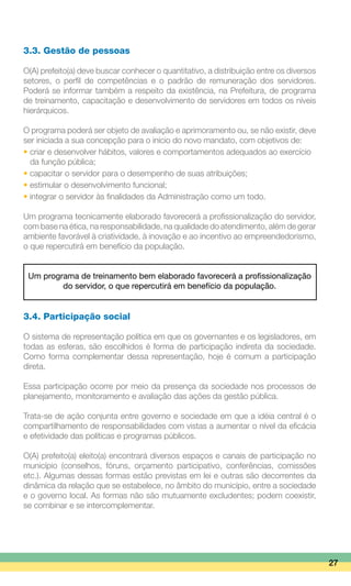 3.3. Gestão de pessoas
O(A) prefeito(a) deve buscar conhecer o quantitativo, a distribuição entre os diversos
setores, o perfil de competências e o padrão de remuneração dos servidores.
Poderá se informar também a respeito da existência, na Prefeitura, de programa
de treinamento, capacitação e desenvolvimento de servidores em todos os níveis
hierárquicos.
O programa poderá ser objeto de avaliação e aprimoramento ou, se não existir, deve
ser iniciada a sua concepção para o início do novo mandato, com objetivos de:
• criar e desenvolver hábitos, valores e comportamentos adequados ao exercício
	 da função pública;
• capacitar o servidor para o desempenho de suas atribuições;
• estimular o desenvolvimento funcional;
• integrar o servidor às finalidades da Administração como um todo.
Um programa tecnicamente elaborado favorecerá a profissionalização do servidor,
com base na ética, na responsabilidade, na qualidade do atendimento, além de gerar
ambiente favorável à criatividade, à inovação e ao incentivo ao empreendedorismo,
o que repercutirá em benefício da população.
Um programa de treinamento bem elaborado favorecerá a profissionalização
do servidor, o que repercutirá em benefício da população.
3.4. Participação social
O sistema de representação política em que os governantes e os legisladores, em
todas as esferas, são escolhidos é forma de participação indireta da sociedade.
Como forma complementar dessa representação, hoje é comum a participação
direta.
Essa participação ocorre por meio da presença da sociedade nos processos de
planejamento, monitoramento e avaliação das ações da gestão pública.
Trata-se de ação conjunta entre governo e sociedade em que a idéia central é o
compartilhamento de responsabilidades com vistas a aumentar o nível da eficácia
e efetividade das políticas e programas públicos.
O(A) prefeito(a) eleito(a) encontrará diversos espaços e canais de participação no
município (conselhos, fóruns, orçamento participativo, conferências, comissões
etc.). Algumas dessas formas estão previstas em lei e outras são decorrentes da
dinâmica da relação que se estabelece, no âmbito do município, entre a sociedade
e o governo local. As formas não são mutuamente excludentes; podem coexistir,
se combinar e se intercomplementar.
27
 