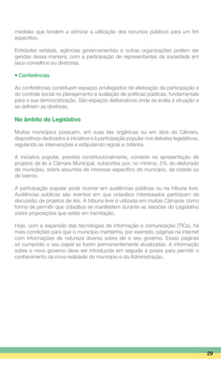 medidas que tendem a otimizar a utilização dos recursos públicos para um fim
específico.
Entidades estatais, agências governamentais e outras organizações podem ser
geridas dessa maneira, com a participação de representantes da sociedade em
seus conselhos ou diretorias.
• Conferências
As conferências constituem espaços privilegiados de efetivação da participação e
do controle social no planejamento e avaliação de políticas públicas, fundamentais
para a sua democratização. São espaços deliberativos onde se avalia a situação e
se definem as diretrizes.
No âmbito do Legislativo
Muitos municípios possuem, em suas leis orgânicas ou em atos da Câmara,
dispositivos dedicados à iniciativa e à participação popular nos debates legislativos,
regulando as intervenções e estipulando regras e critérios.
A iniciativa popular, prevista constitucionalmente, consiste na apresentação de
projetos de lei à Câmara Municipal, subscritos por, no mínimo, 5% do eleitorado
do município, sobre assuntos de interesse específico do município, da cidade ou
de bairros.
A participação popular pode ocorrer em audiências públicas ou na tribuna livre.
Audiências públicas são eventos em que cidadãos interessados participam da
discussão de projetos de leis. A tribuna livre é utilizada em muitas Câmaras como
forma de permitir que cidadãos se manifestem durante as sessões do Legislativo
sobre proposições que estão em tramitação.
Hoje, com a expansão das tecnologias de informação e comunicação (TICs), há
mais condições para que o município mantenha, por exemplo, páginas na internet
com informações de natureza diversa sobre ele e seu governo. Essas páginas
só cumprirão o seu papel se forem permanentemente atualizadas. A informação
sobre o novo governo deve ser introduzida em seguida à posse para permitir o
conhecimento da nova realidade do município e da Administração.
29
 