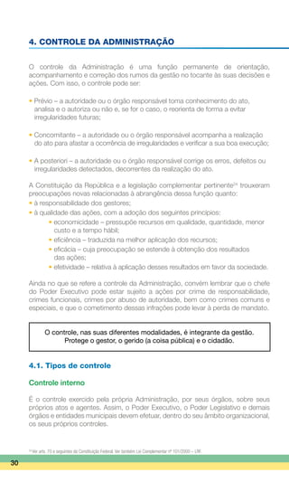 4. CONTROLE DA ADMINISTRAÇÃO
O controle da Administração é uma função permanente de orientação,
acompanhamento e correção dos rumos da gestão no tocante às suas decisões e
ações. Com isso, o controle pode ser:
• Prévio – a autoridade ou o órgão responsável toma conhecimento do ato,
	 analisa e o autoriza ou não e, se for o caso, o reorienta de forma a evitar
	 irregularidades futuras;
• Concomitante – a autoridade ou o órgão responsável acompanha a realização
	 do ato para afastar a ocorrência de irregularidades e verificar a sua boa execução;
• A posteriori – a autoridade ou o órgão responsável corrige os erros, defeitos ou
	 irregularidades detectados, decorrentes da realização do ato.
A Constituição da República e a legislação complementar pertinente24
trouxeram
preocupações novas relacionadas à abrangência dessa função quanto:
• à responsabilidade dos gestores;
• à qualidade das ações, com a adoção dos seguintes princípios:
		 • economicidade – pressupõe recursos em qualidade, quantidade, menor
			 custo e a tempo hábil;
		 • eficiência – traduzida na melhor aplicação dos recursos;
		 • eficácia – cuja preocupação se estende à obtenção dos resultados
			 das ações;
		 • efetividade – relativa à aplicação desses resultados em favor da sociedade.
Ainda no que se refere a controle da Administração, convém lembrar que o chefe
do Poder Executivo pode estar sujeito a ações por crime de responsabilidade,
crimes funcionais, crimes por abuso de autoridade, bem como crimes comuns e
especiais, e que o cometimento dessas infrações pode levar à perda de mandato.
O controle, nas suas diferentes modalidades, é integrante da gestão.
Protege o gestor, o gerido (a coisa pública) e o cidadão.
4.1. Tipos de controle
Controle interno
É o controle exercido pela própria Administração, por seus órgãos, sobre seus
próprios atos e agentes. Assim, o Poder Executivo, o Poder Legislativo e demais
órgãos e entidades municipais devem efetuar, dentro do seu âmbito organizacional,
os seus próprios controles.
30
24
Ver arts. 70 e seguintes da Constituição Federal. Ver também Lei Complementar nº 101/2000 – LRF.
 