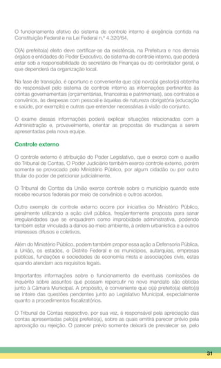 O funcionamento efetivo do sistema de controle interno é exigência contida na
Constituição Federal e na Lei Federal n.º 4.320/64.
O(A) prefeito(a) eleito deve certificar-se da existência, na Prefeitura e nos demais
órgãos e entidades do Poder Executivo, de sistema de controle interno, que poderá
estar sob a responsabilidade do secretário de Finanças ou do controlador geral, o
que dependerá da organização local.
Na fase de transição, é oportuno e conveniente que o(a) novo(a) gestor(a) obtenha
do responsável pelo sistema de controle interno as informações pertinentes às
contas governamentais (orçamentárias, financeiras e patrimoniais), aos contratos e
convênios, às despesas com pessoal e àquelas de natureza obrigatória (educação
e saúde, por exemplo) e outras que entender necessárias à visão do conjunto.
O exame dessas informações poderá explicar situações relacionadas com a
Administração e, provavelmente, orientar as propostas de mudanças a serem
apresentadas pela nova equipe.
Controle externo
O controle externo é atribuição do Poder Legislativo, que o exerce com o auxílio
do Tribunal de Contas. O Poder Judiciário também exerce controle externo, porém
somente se provocado pelo Ministério Público, por algum cidadão ou por outro
titular do poder de peticionar judicialmente.
O Tribunal de Contas da União exerce controle sobre o município quando este
recebe recursos federais por meio de convênios e outros acordos.
Outro exemplo de controle externo ocorre por iniciativa do Ministério Público,
geralmente utilizando a ação civil pública, freqüentemente proposta para sanar
irregularidades que se enquadrem como improbidade administrativa, podendo
também estar vinculada a danos ao meio ambiente, à ordem urbanística e a outros
interesses difusos e coletivos.
Além do Ministério Público, podem também propor essa ação a Defensoria Pública,
a União, os estados, o Distrito Federal e os municípios, autarquias, empresas
públicas, fundações e sociedades de economia mista e associações civis, estas
quando atendam aos requisitos legais.
Importantes informações sobre o funcionamento de eventuais comissões de
inquérito sobre assuntos que possam repercutir no novo mandato são obtidas
junto à Câmara Municipal. A propósito, é conveniente que o(a) prefeito(a) eleito(a)
se inteire das questões pendentes junto ao Legislativo Municipal, especialmente
quanto a procedimentos fiscalizatórios.
O Tribunal de Contas respectivo, por sua vez, é responsável pela apreciação das
contas apresentadas pelo(a) prefeito(a), sobre as quais emitirá parecer prévio pela
aprovação ou rejeição. O parecer prévio somente deixará de prevalecer se, pelo
31
 
