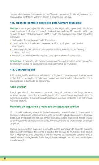 menos, dois terços dos membros da Câmara, no momento do julgamento das
contas do(a) prefeito(a), votarem contra a decisão do Tribunal.
4.2. Tipos de controle exercidos pela Câmara Municipal
Político – abrange aspectos de mérito e de legalidade, apreciando decisões
administrativas, inclusive em relação à discricionariedade. O controle político se
dá nos termos estabelecidos na LOM e pode ser exemplificado pelas seguintes
iniciativas:
• pedido de informações ao Poder Executivo;
• convocação de autoridades, como secretários municipais, para prestar
	 informações;
• convite a quaisquer pessoas para prestar esclarecimentos sobre fatos que
	 ensejam dúvidas;
• formação de comissões de inquérito para apurar determinados fatos.
Financeiro – é exercido pelo exame de informações do Executivo sobre operações
que tenham efeitos no caixa, bancos e no patrimônio do município.
4.3. Controle social
A Constituição Federal lista medidas de proteção do patrimônio público, inclusive
ambiental, ou de direitos de cidadania que podem ser iniciadas pelo cidadão, como
ação popular e mandado de segurança.
Ação popular
A ação popular é o instrumento por meio do qual qualquer cidadão pode ter a
iniciativa de procurar obter a invalidação de atos ou contratos ilegais e lesivos ao
patrimônio público, à moralidade administrativa, ao meio ambiente e ao patrimônio
histórico-cultural.
Mandado de segurança e mandado de segurança coletivo
Já o mandado de segurança, individual ou coletivo, é o instrumento que a pessoa
física ou jurídica pode utilizar para proteção de direito individual ou coletivo, líquido e
certo, não amparado por habeas corpus ou habeas data, que esteja sendo lesado
ou ameaçado de lesão pela autoridade, em decorrência de prática ilegal ou abuso
de poder.
Outros meios existem para que o cidadão possa participar do controle exercido
sobre a Administração, tais como o exame das contas do município, que devem
ficar à disposição dos cidadãos e de instituições da sociedade durante todo o
exercício nas instalações do Poder Legislativo e do órgão técnico responsável pela
sua elaboração.
32
 