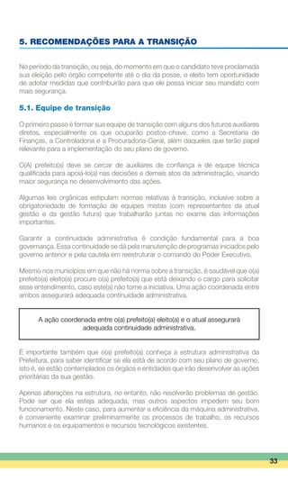 5. RECOMENDAÇÕES PARA A TRANSIÇÃO
No período da transição, ou seja, do momento em que o candidato teve proclamada
sua eleição pelo órgão competente até o dia da posse, o eleito tem oportunidade
de adotar medidas que contribuirão para que ele possa iniciar seu mandato com
mais segurança.
5.1. Equipe de transição
O primeiro passo é formar sua equipe de transição com alguns dos futuros auxiliares
diretos, especialmente os que ocuparão postos-chave, como a Secretaria de
Finanças, a Controladoria e a Procuradoria-Geral, além daqueles que terão papel
relevante para a implementação do seu plano de governo.
O(A) prefeito(a) deve se cercar de auxiliares de confiança e de equipe técnica
qualificada para apoiá-lo(a) nas decisões e demais atos da administração, visando
maior segurança no desenvolvimento das ações.
Algumas leis orgânicas estipulam normas relativas à transição, inclusive sobre a
obrigatoriedade de formação de equipes mistas (com representantes da atual
gestão e da gestão futura) que trabalharão juntas no exame das informações
importantes.
Garantir a continuidade administrativa é condição fundamental para a boa
governança. Essa continuidade se dá pela manutenção de programas iniciados pelo
governo anterior e pela cautela em reestruturar o comando do Poder Executivo.
Mesmo nos municípios em que não há norma sobre a transição, é saudável que o(a)
prefeito(a) eleito(a) procure o(a) prefeito(a) que está deixando o cargo para solicitar
esse entendimento, caso este(a) não tome a iniciativa. Uma ação coordenada entre
ambos assegurará adequada continuidade administrativa.
A ação coordenada entre o(a) prefeito(a) eleito(a) e o atual assegurará
adequada continuidade administrativa.
É importante também que o(a) prefeito(a) conheça a estrutura administrativa da
Prefeitura, para saber identificar se ela está de acordo com seu plano de governo,
isto é, se estão contemplados os órgãos e entidades que irão desenvolver as ações
prioritárias da sua gestão.
Apenas alterações na estrutura, no entanto, não resolverão problemas de gestão.
Pode ser que ela esteja adequada, mas outros aspectos impedem seu bom
funcionamento. Neste caso, para aumentar a eficiência da máquina administrativa,
é conveniente examinar preliminarmente os processos de trabalho, os recursos
humanos e os equipamentos e recursos tecnológicos existentes.
33
 