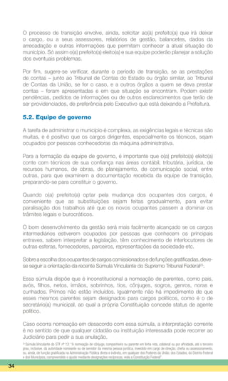 O processo de transição envolve, ainda, solicitar ao(à) prefeito(a) que irá deixar
o cargo, ou a seus assessores, relatórios de gestão, balancetes, dados da
arrecadação e outras informações que permitam conhecer a atual situação do
município. Só assim o(a) prefeito(a) eleito(a) e sua equipe poderão planejar a solução
dos eventuais problemas.
Por fim, sugere-se verificar, durante o período de transição, se as prestações
de contas – junto ao Tribunal de Contas do Estado ou órgão similar, ao Tribunal
de Contas da União, se for o caso, e a outros órgãos a quem se deva prestar
contas – foram apresentadas e em que situação se encontram. Podem existir
pendências, pedidos de informações ou de outros esclarecimentos que terão de
ser providenciados, de preferência pelo Executivo que está deixando a Prefeitura.
5.2. Equipe de governo
A tarefa de administrar o município é complexa, as exigências legais e técnicas são
muitas, e é positivo que os cargos dirigentes, especialmente os técnicos, sejam
ocupados por pessoas conhecedoras da máquina administrativa.
Para a formação da equipe de governo, é importante que o(a) prefeito(a) eleito(a)
conte com técnicos de sua confiança nas áreas contábil, tributária, jurídica, de
recursos humanos, de obras, de planejamento, de comunicação social, entre
outras, para que examinem a documentação recebida da equipe de transição,
preparando-se para constituir o governo.
Quando o(a) prefeito(a) optar pela mudança dos ocupantes dos cargos, é
conveniente que as substituições sejam feitas gradualmente, para evitar
paralisação dos trabalhos até que os novos ocupantes passem a dominar os
trâmites legais e burocráticos.
O bom desenvolvimento da gestão será mais facilmente alcançado se os cargos
intermediários estiverem ocupados por pessoas que conhecem os principais
entraves, sabem interpretar a legislação, têm conhecimento de interlocutores de
outras esferas, fornecedores, parceiros, representações da sociedade etc.
Sobreaescolhadosocupantesdecargoscomissionadosedefunçõesgratificadas,deve-
se seguir a orientação da recente Súmula Vinculante do Supremo Tribunal Federal25
.
Essa súmula dispõe que é inconstitucional a nomeação de parentes, como pais,
avós, filhos, netos, irmãos, sobrinhos, tios, cônjuges, sogros, genros, noras e
cunhados. Primos não estão incluídos. Igualmente não há impedimento de que
esses mesmos parentes sejam designados para cargos políticos, como é o de
secretário(a) municipal, ao qual a própria Constituição concede status de agente
político.
Caso ocorra nomeação em desacordo com essa súmula, a interpretação corrente
é no sentido de que qualquer cidadão ou instituição interessada pode recorrer ao
Judiciário para pedir a sua anulação.
34
25
Súmula Vinculante do STF nº 13: “A nomeação de cônjuge, companheiro ou parente em linha reta, colateral ou por afinidade, até o terceiro
grau, inclusive, da autoridade nomeante ou de servidor da mesma pessoa jurídica, investido em cargo de direção, chefia ou assessoramento,
ou, ainda, de função gratificada na Administração Pública direta e indireta, em qualquer dos Poderes da União, dos Estados, do Distrito Federal
e dos Municípios, compreendido o ajuste mediante designações recíprocas, viola a Constituição Federal”.
 