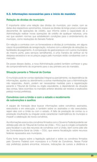 5.3. Informações necessárias para o início de mandato
Relação de dívidas do município
É importante obter uma relação das dívidas do município, por credor, com as
datas dos respectivos vencimentos, inclusive as dívidas de longo prazo e encargos
decorrentes de operações de crédito, que informe sobre a capacidade de a
Administração realizar novas operações de crédito de qualquer natureza, uma
vez que existem normas que estabelecem condições para o endividamento do
município, como resoluções do Senado Federal.
Em relação a contratos com os fornecedores e dívidas já contratadas, em alguns
casos há possibilidade de renegociação, inclusive com a obtenção de reduções ou
facilidades de pagamento. A comparação de gastos/preços com outros municípios
do mesmo porte, para serviços semelhantes, é uma maneira de verificar se há
despesa excessiva e se os preços pagos pelo município estão condizentes com o
mercado.
De posse desses dados, a nova Administração poderá também conhecer o grau
de comprometimento do orçamento para o seu primeiro ano do mandato.
Situação perante o Tribunal de Contas
O município pode ter contas rejeitadas integral ou parcialmente, na dependência de
informações, ajustes ou atendimento a outras manifestações que a Administração
não respondeu. Assim, podem ser necessárias medidas para a regularização
perante o Tribunal de Contas ou órgão equivalente, e dependendo da situação
das contas, fatos ocorridos no mandato anterior deverão ser revistos e explicados
pelo(a) novo(a) prefeito(a).
Convênios com a União e com o estado e recebimento
de subvenções e auxílios
A equipe de transição deve buscar informações sobre convênios assinados,
executados e em execução, e também sobre os assinados e não executados,
sejam eles com a União ou com o estado. A falta de prestação de contas ou a
prestação insuficiente ou irregular pode caracterizar inadimplência do município e
impedir a celebração de novos convênios.
As informações acerca dos convênios firmados com o Governo Federal poderão ser
obtidas pelo site do Tribunal de Contas da União – TCU, que é o órgão competente
para fiscalizar o uso dos recursos de convênios com a União, bem como pelo site
da Controladoria-Geral da União – CGU, que exerce fiscalização sobre recursos
federais repassados aos municípios.
Outra fonte segura sobre a legislação aplicável e sobre os convênios firmados
pelo Governo Federal com municípios é o Portal de Convênios. Nesse Portal
o(a) prefeito(a) poderá encontrar, inclusive, indicações de cursos a distância e
35
 