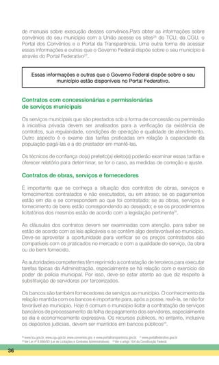 de manuais sobre execução desses convênios.Para obter as informações sobre
convênios do seu município com a União acesse os sites26
do TCU, da CGU, o
Portal dos Convênios e o Portal da Transparência. Uma outra forma de acessar
essas informações e outras que o Governo Federal dispõe sobre o seu município é
através do Portal Federativo27
.
Essas informações e outras que o Governo Federal dispõe sobre o seu
município estão disponíveis no Portal Federativo.
Contratos com concessionárias e permissionárias
de serviços municipais
Os serviços municipais que são prestados sob a forma de concessão ou permissão
à iniciativa privada devem ser analisados para a verificação da existência de
contratos, sua regularidade, condições de operação e qualidade de atendimento.
Outro aspecto é o exame das tarifas praticadas em relação à capacidade da
população pagá-las e a do prestador em mantê-las.
Os técnicos de confiança do(a) prefeito(a) eleito(a) poderão examinar essas tarifas e
oferecer relatório para determinar, se for o caso, as medidas de correção e ajuste.
Contratos de obras, serviços e fornecedores
É importante que se conheça a situação dos contratos de obras, serviços e
fornecimentos contratados e não executados, ou em atraso; se os pagamentos
estão em dia e se correspondem ao que foi contratado; se as obras, serviços e
fornecimento de bens estão correspondendo ao desejado; e se os procedimentos
licitatórios dos mesmos estão de acordo com a legislação pertinente28
.
As cláusulas dos contratos devem ser examinadas com atenção, para saber se
estão de acordo com as leis aplicáveis e se contêm algo desfavorável ao município.
Deve-se aproveitar a oportunidade para verificar se os preços contratados são
compatíveis com os praticados no mercado e com a qualidade do serviço, da obra
ou do bem fornecido.
As autoridades competentes têm reprimido a contratação de terceiros para executar
tarefas típicas da Administração, especialmente se há relação com o exercício do
poder de polícia municipal. Por isso, deve-se estar atento ao que diz respeito à
substituição de servidores por terceirizados.
Os bancos são também fornecedores de serviços ao município. O conhecimento da
relação mantida com os bancos é importante para, após a posse, revê-la, se não for
favorável ao município. Hoje é comum o município licitar a contratação de serviços
bancários de processamento da folha de pagamento dos servidores, especialmente
se ela é economicamente expressiva. Os recursos públicos, no entanto, inclusive
os depósitos judiciais, devem ser mantidos em bancos públicos29
.
36
26
www.tcu.gov.br, www.cgu.gov.br, www.convenios.gov. e www.portaltransparencia.gov.br. 27
www.portalfederativo.gov.br
28
Ver Lei nº 8.666/93 (Lei de Licitações e Contratos Administrativos). 29
Ver o artigo 164 da Constituição Federal.
 