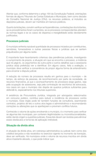 Atentar que, conforme determina o artigo 164 da Constituição Federal, orientações
formais de alguns Tribunais de Contas Estaduais e Municipais, bem como decisão
do Conselho Nacional de Justiça (CNJ), os recursos públicos, aí incluídos os
depósitos judiciais, devem ser mantidos em bancos públicos.
Quanto às licitações, convém verificar se há pendências, contestações dos licitantes,
se os procedimentos foram cumpridos, se os processos correspondentes atendem
às normas legais e se os casos de dispensa e inexigibilidade estão devidamente
justificados.
Processos judiciais
O município enfrenta razoável quantidade de processos iniciados por contribuintes,
servidores, fornecedores e outras pessoas físicas e jurídicas que se sentem
prejudicados por alguma razão.
É importante fazer levantamento criterioso das pendências judiciais, investigando
o cumprimento de prazos, a situação em que se encontra o processo, a instância
que irá julgá-lo, os argumentos da outra parte e outros detalhes que a assessoria
jurídica do(a) prefeito(a) vier a identificar. Em alguns casos, feita a avaliação, o
município deve verificar a conveniência de propor alguma forma de entendimento
para encerrar a disputa judicial.
A redução do número de processos resulta em ganhos para o município – de
tempo, de esforço de pessoas, de reconhecimento por parte da sociedade, de
recursos financeiros, já que o acompanhamento de processos exige gastos, seja
pela ocupação de assessores, seja pela contratação de escritórios de advocacia,
nos casos em que o município não dispõe de quadros jurídicos suficientes para
defendê-lo, especialmente nos tribunais superiores.
A existência de Procuradoria Jurídica, integrada por advogados selecionados
em concurso público, contribui para reduzir a incidência de processos contra
o município. Esse órgão pode ter também funções de consultoria, examinando
contratos, projetos de leis e outros atos legais e administrativos e recomendando
correções ou alterações que os aperfeiçoem e previnam conflitos futuros.
Conhecido o volume de ações envolvendo o município, é o momento para verificar
se algumas leis municipais, por conterem ilegitimidades ou inconstitucionalidades,
estão dando origem a questões judiciais. Essas leis devem ser revistas para eliminar
esses obstáculos e torná-las de aplicação irrefutável.
Situação da dívida ativa
A situação da dívida ativa, em cobrança administrativa ou judicial, bem como dos
créditos lançados e não recebidos no exercício vigente no momento da transição,
deve ser verificada. Há municípios onde o volume de recursos inscritos em dívida
ativa é bastante elevado, o que pode indicar que:
37
 