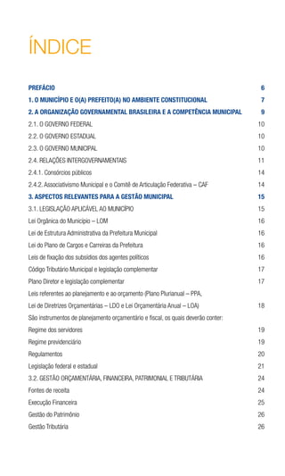ÍNDICE
PREFÁCIO	 6
1. O MUNICÍPIO E O(A) PREFEITO(A) NO AMBIENTE CONSTITUCIONAL	 7
2. A ORGANIZAÇÃO GOVERNAMENTAL BRASILEIRA E A COMPETÊNCIA MUNICIPAL	 9
2.1. O GOVERNO FEDERAL	 10
2.2. O GOVERNO ESTADUAL	 10
2.3. O GOVERNO MUNICIPAL	 10
2.4. RELAÇÕES INTERGOVERNAMENTAIS	 11
2.4.1. Consórcios públicos	 14
2.4.2. Associativismo Municipal e o Comitê de Articulação Federativa – CAF	 14
3. ASPECTOS RELEVANTES PARA A GESTÃO MUNICIPAL	 15
3.1. LEGISLAÇÃO APLICÁVEL AO MUNICÍPIO	 15
Lei Orgânica do Município – LOM	 16
Lei de Estrutura Administrativa da Prefeitura Municipal	 16
Lei do Plano de Cargos e Carreiras da Prefeitura	 16
Leis de fixação dos subsídios dos agentes políticos	 16
Código Tributário Municipal e legislação complementar	 17
Plano Diretor e legislação complementar	 17
Leis referentes ao planejamento e ao orçamento (Plano Plurianual – PPA,
Lei de Diretrizes Orçamentárias – LDO e Lei Orçamentária Anual – LOA)	 18
São instrumentos de planejamento orçamentário e fiscal, os quais deverão conter:	
Regime dos servidores	 19
Regime previdenciário	 19
Regulamentos	 20
Legislação federal e estadual	 21
3.2. GESTÃO ORÇAMENTÁRIA, FINANCEIRA, PATRIMONIAL E TRIBUTÁRIA	 24
Fontes de receita	 24
Execução Financeira	 25
Gestão do Patrimônio	 26
Gestão Tributária	 26
 