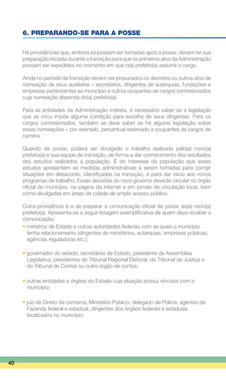 6. PREPARANDO-SE PARA A POSSE
Há providências que, embora só possam ser tomadas após a posse, devem ter sua
preparação iniciada durante a transição para que os primeiros atos da Administração
possam ser expedidos no momento em que o(a) prefeito(a) assumir o cargo.
Ainda no período de transição devem ser preparados os decretos ou outros atos de
nomeação de seus auxiliares – secretários, dirigentes de autarquias, fundações e
empresas pertencentes ao município e outros ocupantes de cargos comissionados
cuja nomeação dependa do(a) prefeito(a).
Para as entidades da Administração indireta, é necessário saber se a legislação
que as criou impõe alguma condição para escolha de seus dirigentes. Para os
cargos comissionados, também se deve saber se há alguma legislação sobre
essas nomeações – por exemplo, percentual reservado a ocupantes de cargos de
carreira.
Quando da posse, poderá ser divulgado o trabalho realizado pelo(a) novo(a)
prefeito(a) e sua equipe de transição, de forma a dar conhecimento dos resultados
dos estudos realizados à população. É do interesse da população que esses
estudos apresentem as medidas administrativas a serem tomadas para corrigir
situações em desacordo, identificadas na transição, e para dar início aos novos
programas de trabalho. Essas decisões do novo governo deverão circular no órgão
oficial do município, na página da internet e em jornais de circulação local, bem
como divulgadas em áreas da cidade de amplo acesso público.
Outra providência é a de preparar a comunicação oficial da posse do(a) novo(a)
prefeito(a). Apresenta-se a seguir listagem exemplificativa de quem deve receber a
comunicação:
• ministros de Estado e outras autoridades federais com as quais o município
	 tenha relacionamento (dirigentes de ministérios, autarquias, empresas públicas,
	 agências reguladoras etc.);
• governador do estado, secretários de Estado, presidente da Assembléia
	 Legislativa, presidentes do Tribunal Regional Eleitoral, do Tribunal de Justiça e
	 do Tribunal de Contas ou outro órgão de contas;
• outras entidades e órgãos do Estado cuja atuação possui vínculos com o
	 município;
• juiz de Direito da comarca, Ministério Público, delegado de Polícia, agentes da
	 Fazenda federal e estadual, dirigentes dos órgãos federais e estaduais
	 localizados no município;
40
 