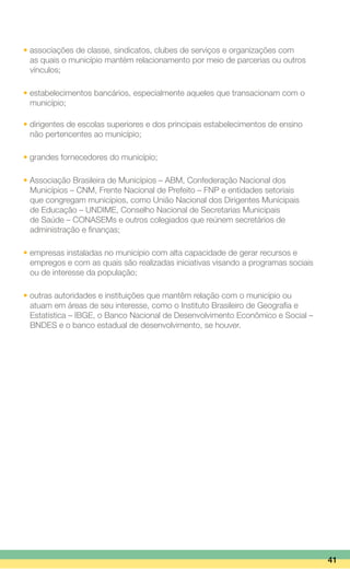 • associações de classe, sindicatos, clubes de serviços e organizações com
	 as quais o município mantém relacionamento por meio de parcerias ou outros
	 vínculos;
• estabelecimentos bancários, especialmente aqueles que transacionam com o
	 município;
• dirigentes de escolas superiores e dos principais estabelecimentos de ensino
	 não pertencentes ao município;
• grandes fornecedores do município;
• Associação Brasileira de Municípios – ABM, Confederação Nacional dos
	 Municípios – CNM, Frente Nacional de Prefeito – FNP e entidades setoriais
	 que congregam municípios, como União Nacional dos Dirigentes Municipais
	 de Educação – UNDIME, Conselho Nacional de Secretarias Municipais
	 de Saúde – CONASEMs e outros colegiados que reúnem secretários de
	 administração e finanças;
• empresas instaladas no município com alta capacidade de gerar recursos e
	 empregos e com as quais são realizadas iniciativas visando a programas sociais
	 ou de interesse da população;
• outras autoridades e instituições que mantêm relação com o município ou
	 atuam em áreas de seu interesse, como o Instituto Brasileiro de Geografia e
	 Estatística – IBGE, o Banco Nacional de Desenvolvimento Econômico e Social –
	 BNDES e o banco estadual de desenvolvimento, se houver.
41
 