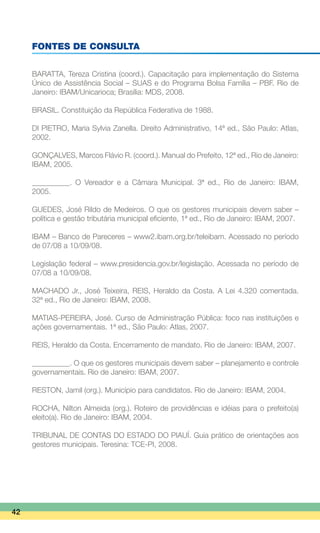 FONTES DE CONSULTA
BARATTA, Tereza Cristina (coord.). Capacitação para implementação do Sistema
Único de Assistência Social – SUAS e do Programa Bolsa Família – PBF. Rio de
Janeiro: IBAM/Unicarioca; Brasília: MDS, 2008.
BRASIL. Constituição da República Federativa de 1988.
DI PIETRO, Maria Sylvia Zanella. Direito Administrativo, 14ª ed., São Paulo: Atlas,
2002.
GONÇALVES, Marcos Flávio R. (coord.). Manual do Prefeito, 12ª ed., Rio de Janeiro:
IBAM, 2005.
__________. O Vereador e a Câmara Municipal. 3ª ed., Rio de Janeiro: IBAM,
2005.
GUEDES, José Rildo de Medeiros. O que os gestores municipais devem saber –
política e gestão tributária municipal eficiente, 1ª ed., Rio de Janeiro: IBAM, 2007.
IBAM – Banco de Pareceres – www2.ibam.org.br/teleibam. Acessado no período
de 07/08 a 10/09/08.
Legislação federal – www.presidencia.gov.br/legislação. Acessada no período de
07/08 a 10/09/08.
MACHADO Jr., José Teixeira, REIS, Heraldo da Costa. A Lei 4.320 comentada.
32ª ed., Rio de Janeiro: IBAM, 2008.
MATIAS-PEREIRA, José. Curso de Administração Pública: foco nas instituições e
ações governamentais. 1ª ed., São Paulo: Atlas, 2007.
REIS, Heraldo da Costa. Encerramento de mandato. Rio de Janeiro: IBAM, 2007.
__________. O que os gestores municipais devem saber – planejamento e controle
governamentais. Rio de Janeiro: IBAM, 2007.
RESTON, Jamil (org.). Município para candidatos. Rio de Janeiro: IBAM, 2004.
ROCHA, Nilton Almeida (org.). Roteiro de providências e idéias para o prefeito(a)
eleito(a). Rio de Janeiro: IBAM, 2004.
TRIBUNAL DE CONTAS DO ESTADO DO PIAUÍ. Guia prático de orientações aos
gestores municipais. Teresina: TCE-PI, 2008.
42
 