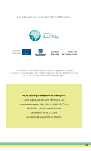 43
Esta publicação teve o apoio do Projeto Brasil Municípios.
O seu conteúdo é de responsabilidade exclusiva do governo brasileiro
e não deve ser considerado como refletindo os pontos de vista da União Européia
ou do Banco Interamericano de Desenvolvimento.
“Guia Básico para Gestão nos Municípios”
é uma publicação de cunho informativo e de
prestação de serviço, elaborada no âmbito do Grupo
de Trabalho Interministerial instituído
pelo Decreto de 15.04.2008.
Seu conteúdo não poderá ser alterado.
 